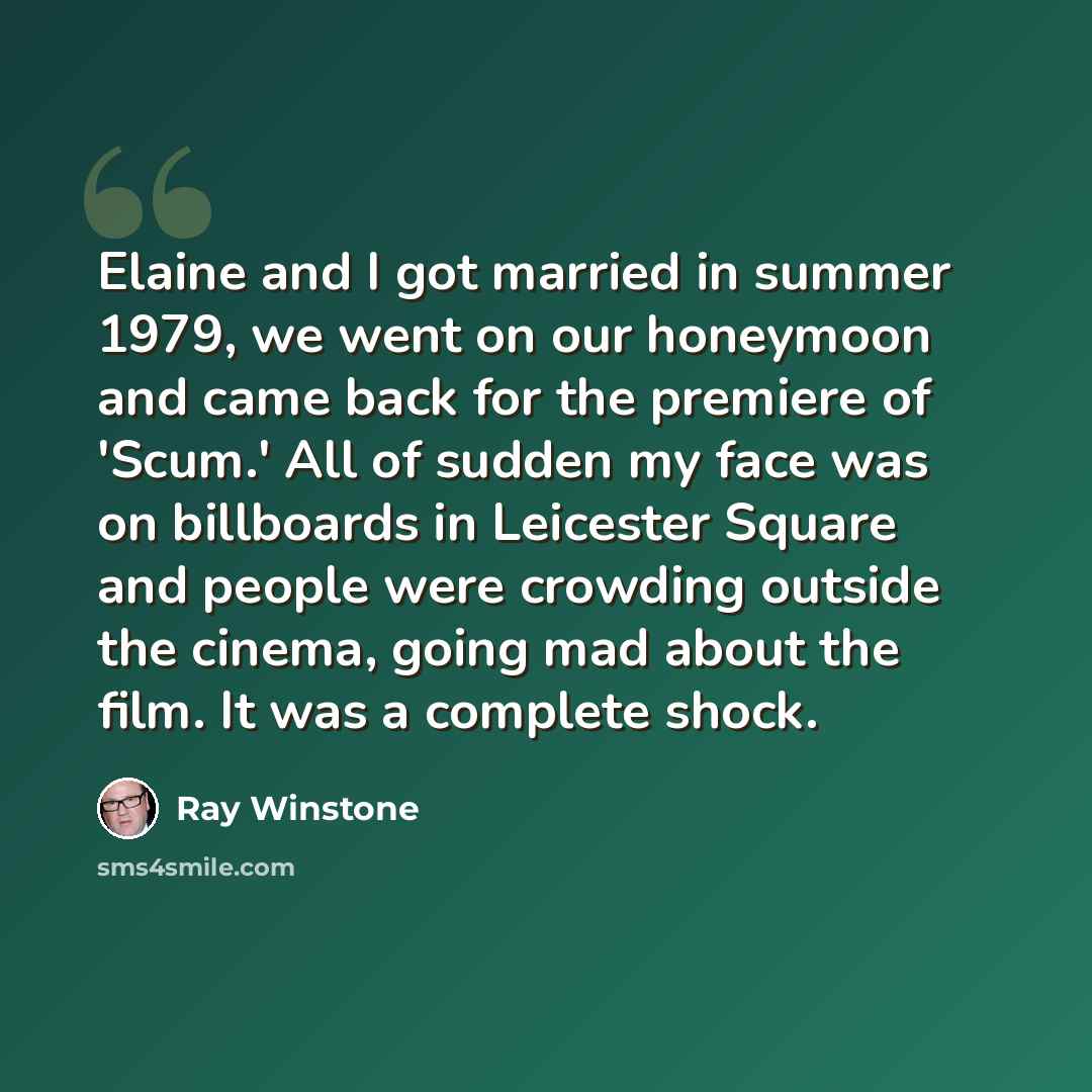 “Elaine and I got married in summer 1979, we went on our honeymoon and came back for the premiere of 'Scum.' All of sudden my face was on billboards in Leicester Square and people were crowding outside the cinema, going mad about the film. It was a complete shock.” quote by Ray Winstone