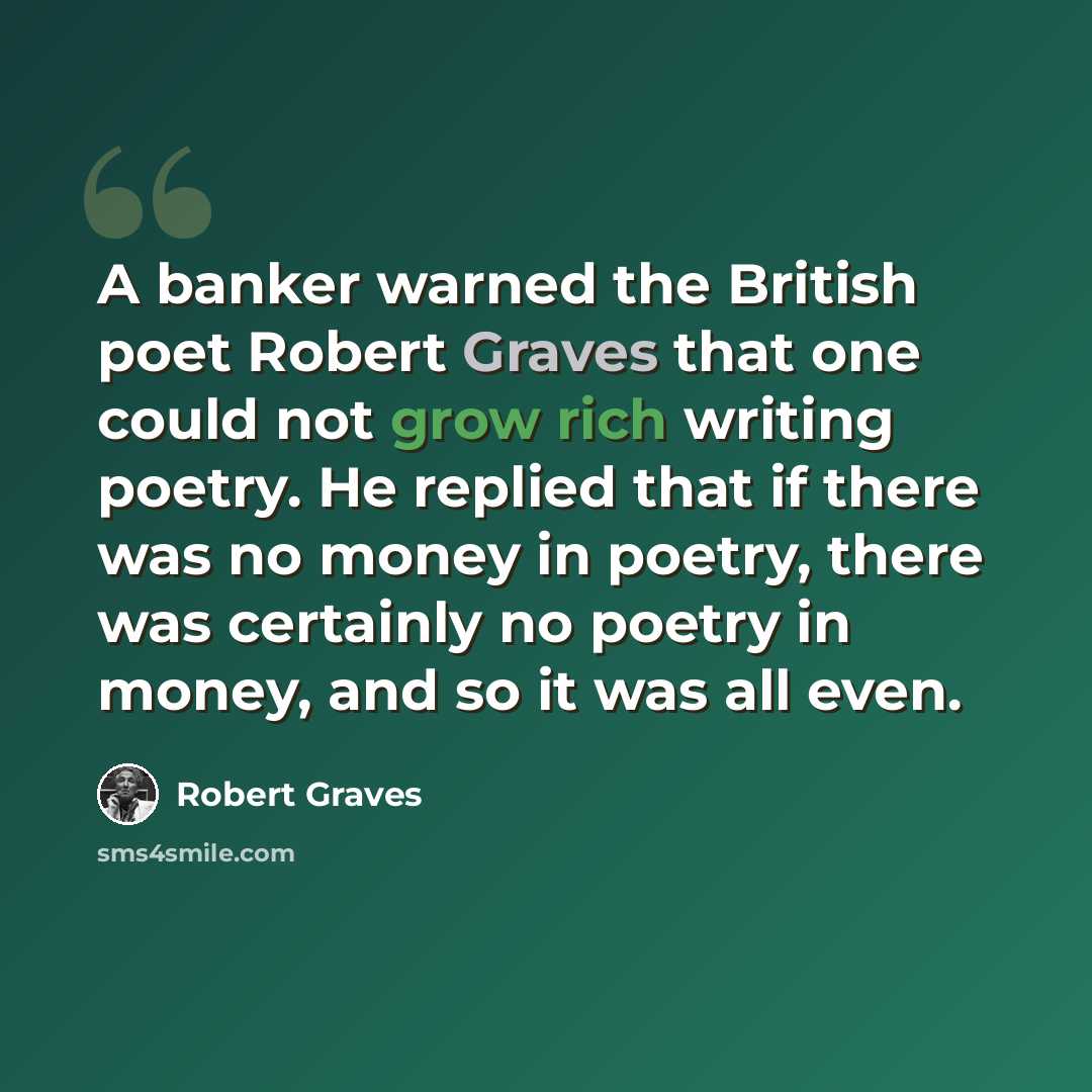 “A banker warned the British poet Robert Graves that one could not grow rich writing poetry. He replied that if there was no money in poetry, there was certainly no poetry in money, and so it was all even.” quote by Robert Graves
