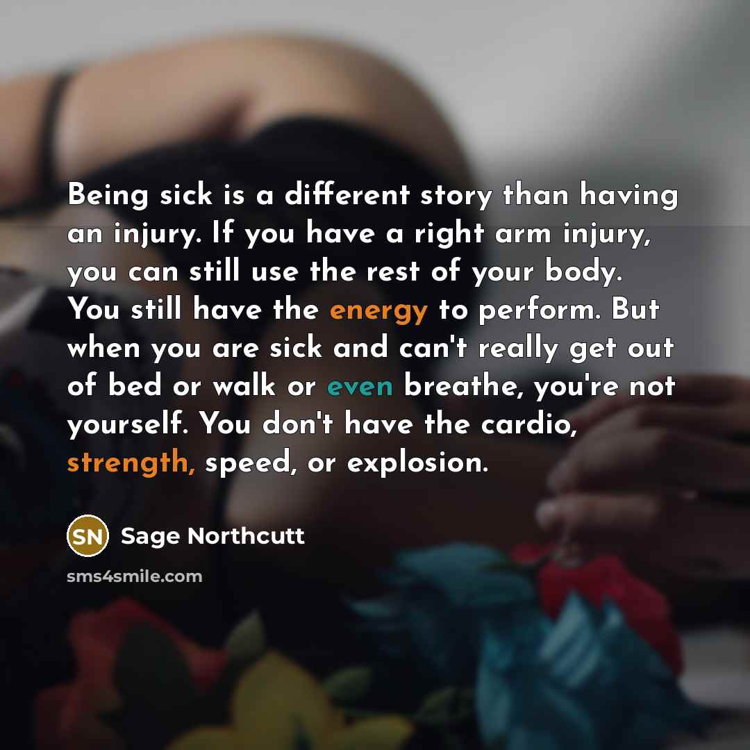 “Being sick is a different story than having an injury. If you have a right arm injury, you can still use the rest of your body. You still have the energy to perform. But when you are sick and can't really get out of bed or walk or even breathe, you're not yourself. You don't have the cardio…” quote by Sage Northcutt
