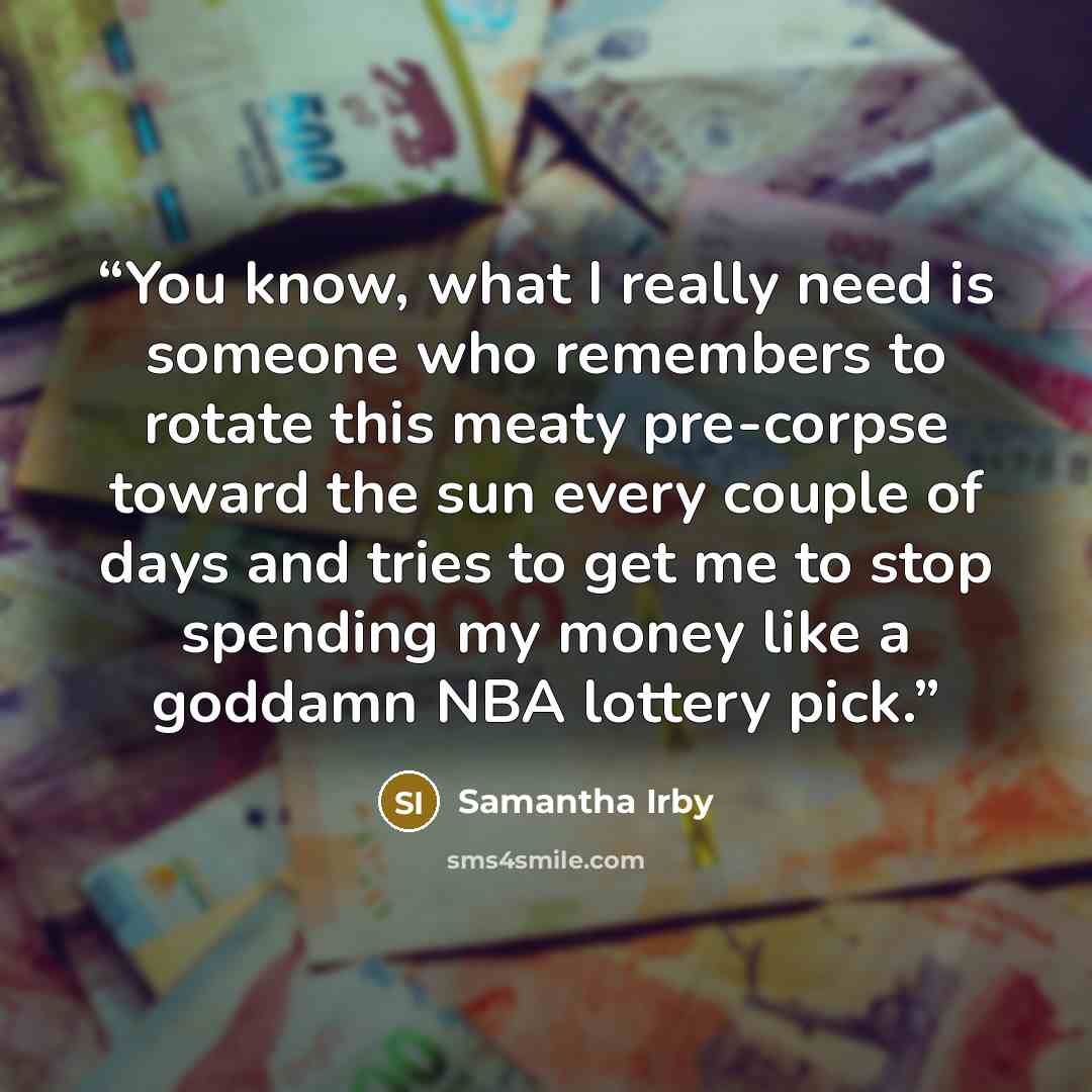 “You know, what I really need is someone who remembers to rotate this meaty pre-corpse toward the sun every couple of days and tries to get me to stop spending my money like a goddamn NBA lottery pick.” quote by Samantha Irby