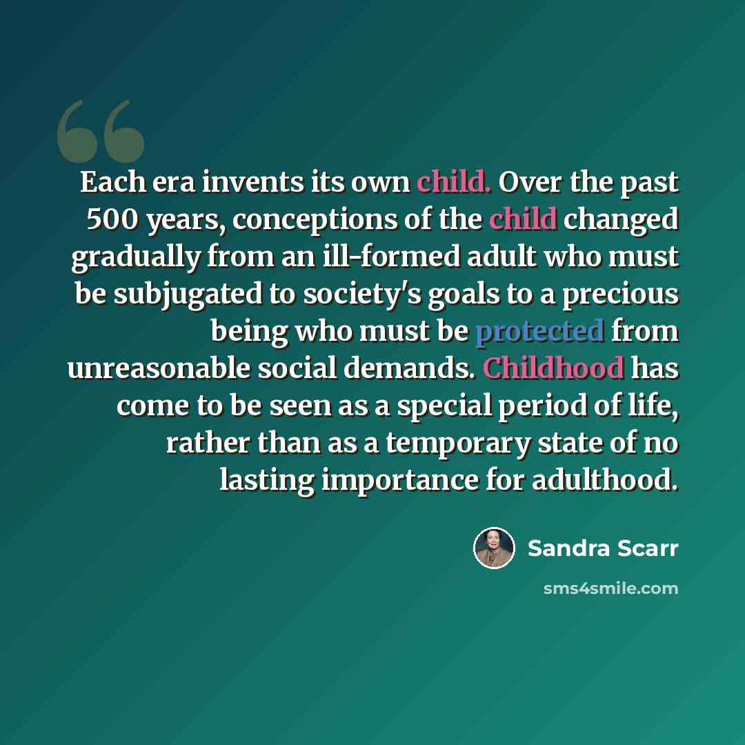 “Each era invents its own child. Over the past 500 years, conceptions of the child changed gradually from an ill-formed adult who must be subjugated to society's goals to a precious being who must be protected from unreasonable social demands. Childhood has come to be seen as a special period of…” quote by Sandra Scarr
