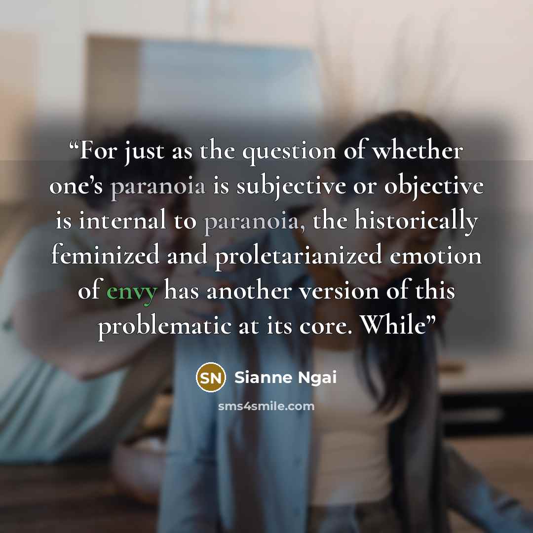 “For just as the question of whether one’s paranoia is subjective or objective is internal to paranoia, the historically feminized and proletarianized emotion of envy has another version of this problematic at its core. While” quote by Sianne Ngai