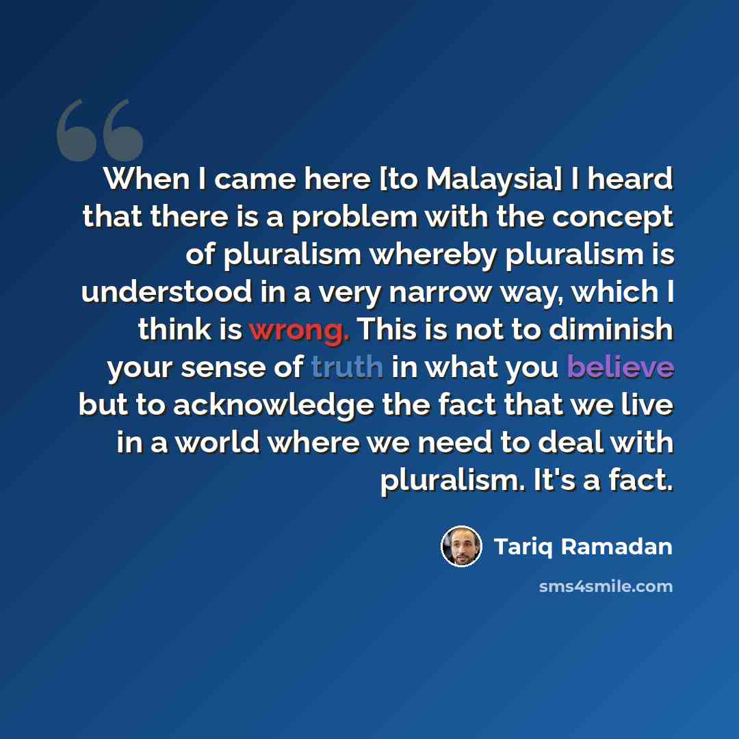 “When I came here [to Malaysia] I heard that there is a problem with the concept of pluralism whereby pluralism is understood in a very narrow way, which I think is wrong. This is not to diminish your sense of truth in what you believe but to acknowledge the fact that we live in a world where we…” quote by Tariq Ramadan