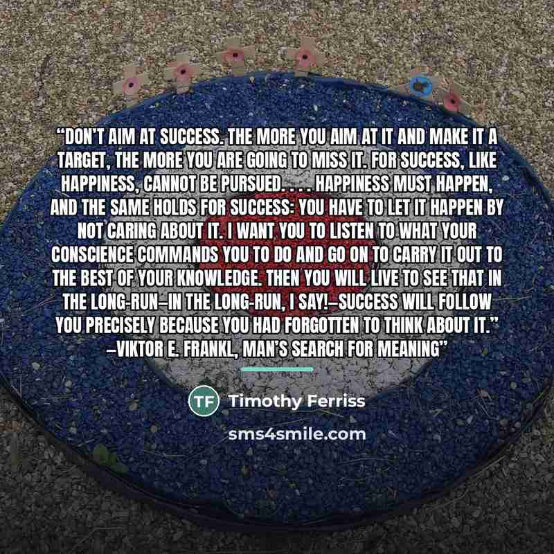 “Don’t aim at success. The more you aim at it and make it a target, the more you are going to miss it. For success, like happiness, cannot be pursued. . . . Happiness must happen, and the same holds for success: you have to let it happen by not caring about it. I want you to listen to what your…” quote by Timothy Ferriss