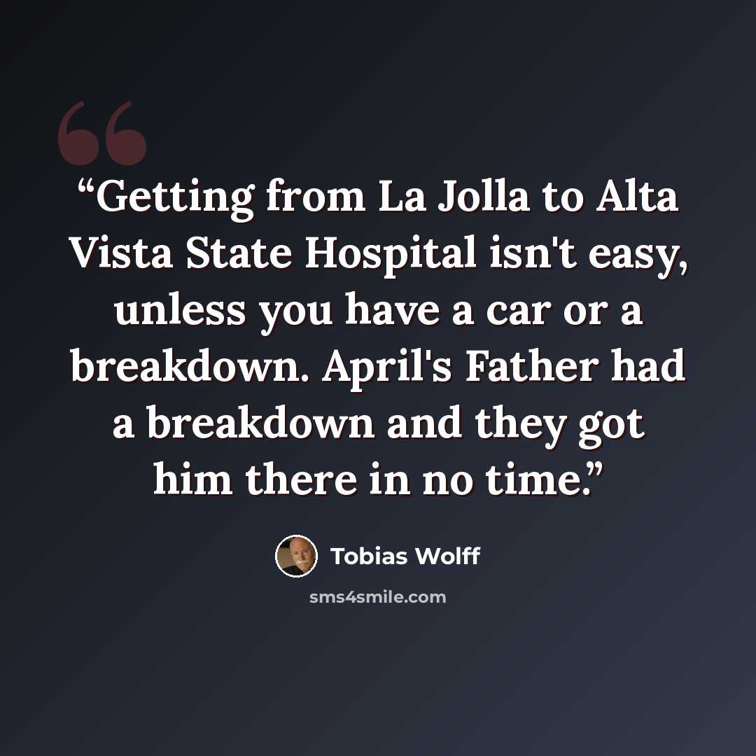 “Getting from La Jolla to Alta Vista State Hospital isn't easy, unless you have a car or a breakdown. April's Father had a breakdown and they got him there in no time.” quote by Tobias Wolff