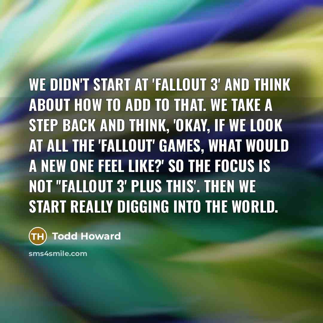 “We didn't start at 'Fallout 3' and think about how to add to that. We take a step back and think, 'Okay, if we look at all the 'Fallout' games, what would a new one feel like?' So the focus is not ''Fallout 3' plus this'. Then we start really digging into the world.” quote by Todd Howard
