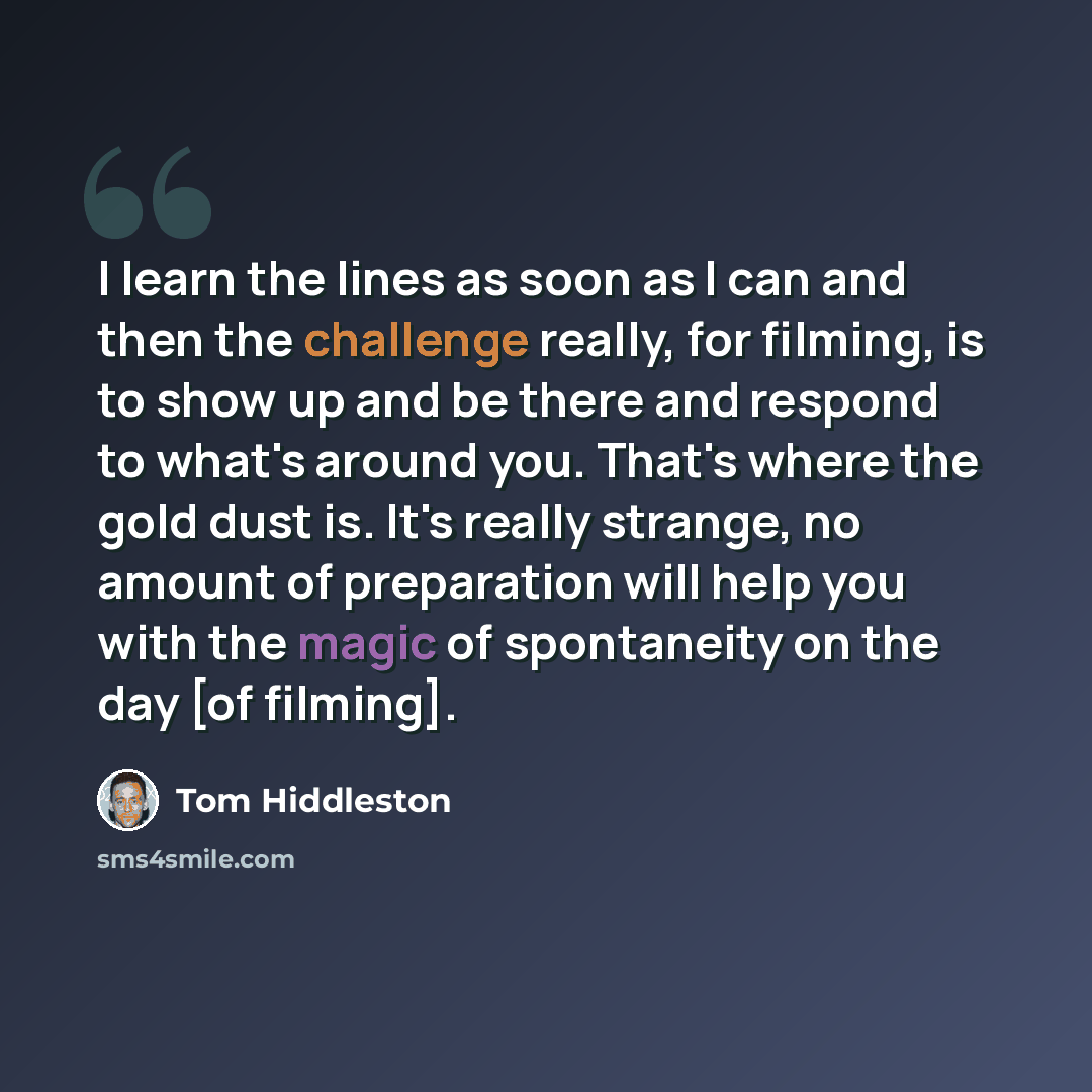 “I learn the lines as soon as I can and then the challenge really, for filming, is to show up and be there and respond to what's around you. That's where the gold dust is. It's really strange, no amount of preparation will help you with the magic of spontaneity on the day [of filming].” quote by Tom Hiddleston