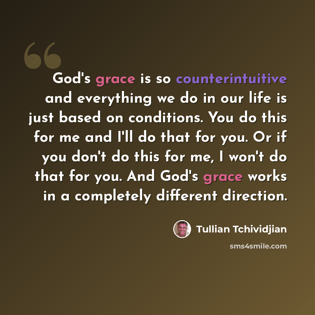 “God's grace is so counterintuitive and everything we do in our life is just based on conditions. You do this for me and I'll do that for you. Or if you don't do this for me, I won't do that for you. And God's grace works in a completely different direction.” quote by Tullian Tchividjian