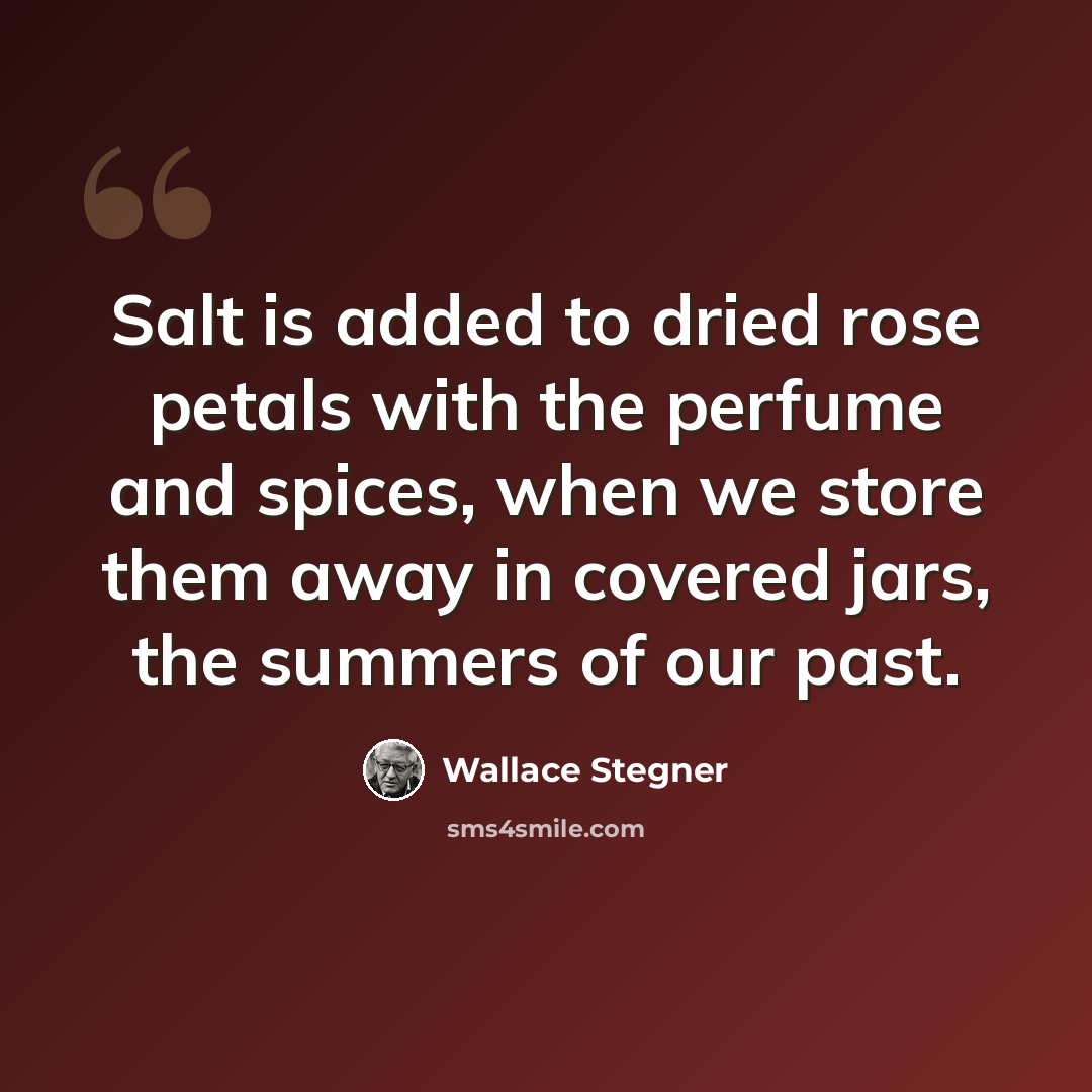 “Salt is added to dried rose petals with the perfume and spices, when we store them away in covered jars, the summers of our past.” quote by Wallace Stegner