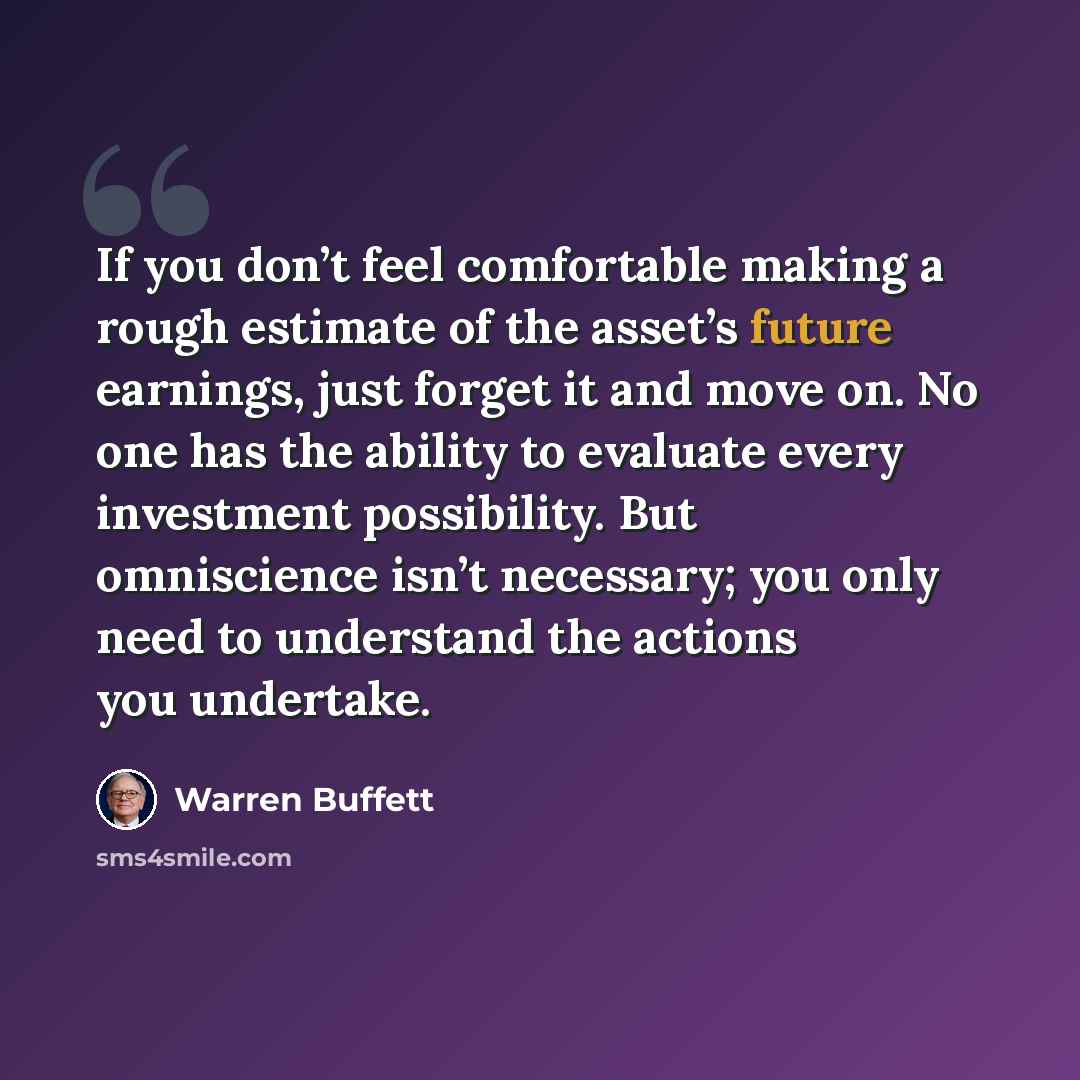 “If you don’t feel comfortable making a rough estimate of the asset’s future earnings, just forget it and move on. No one has the ability to evaluate every investment possibility. But omniscience isn’t necessary; you only need to understand the actions you undertake.” quote by Warren Buffett