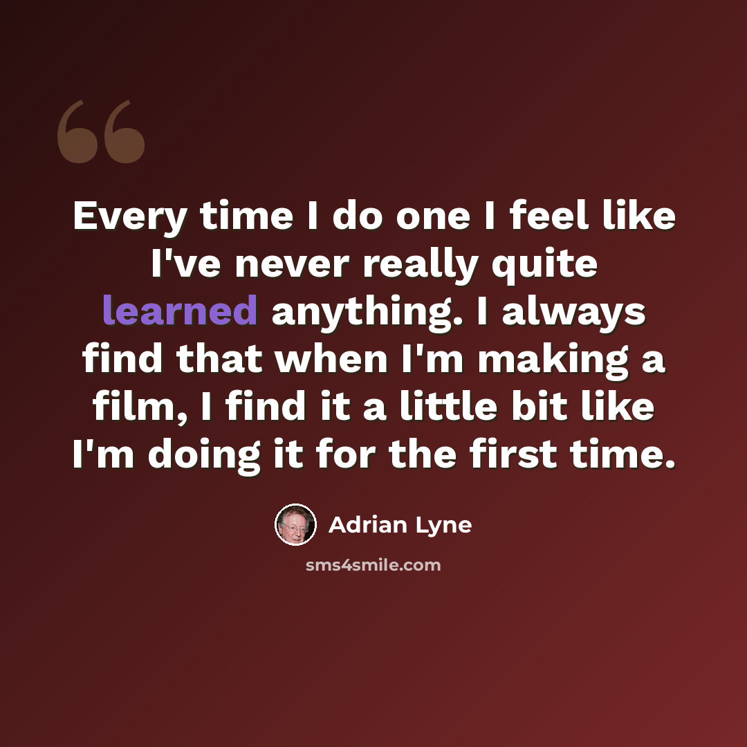 “Every time I do one I feel like I've never really quite learned anything. I always find that when I'm making a film, I find it a little bit like I'm doing it for the first time.” quote by Adrian Lyne
