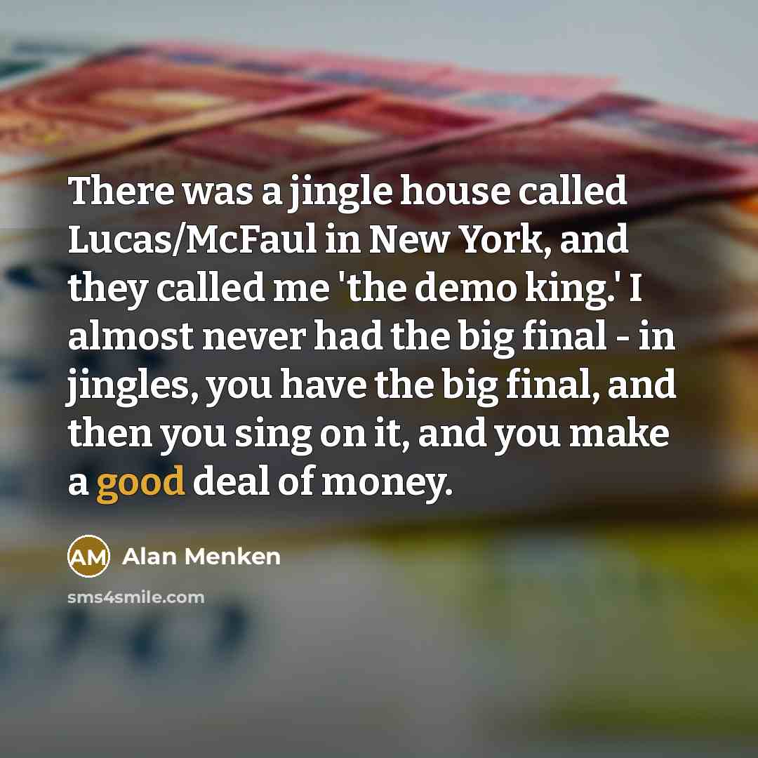 “There was a jingle house called Lucas/McFaul in New York, and they called me 'the demo king.' I almost never had the big final - in jingles, you have the big final, and then you sing on it, and you make a good deal of money.” quote by Alan Menken