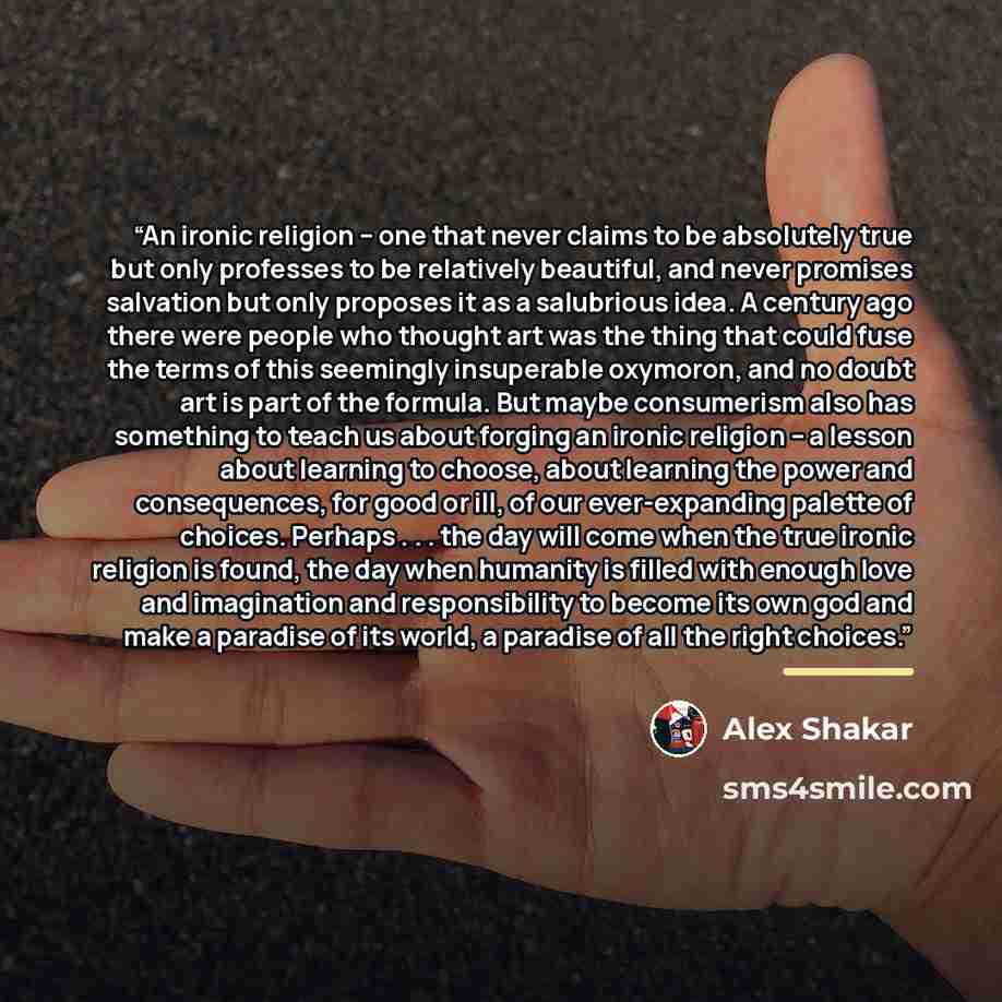 “An ironic religion -- one that never claims to be absolutely true but only professes to be relatively beautiful, and never promises salvation but only proposes it as a salubrious idea. A century ago there were people who thought art was the thing that could fuse the terms of this seemingly…” quote by Alex Shakar