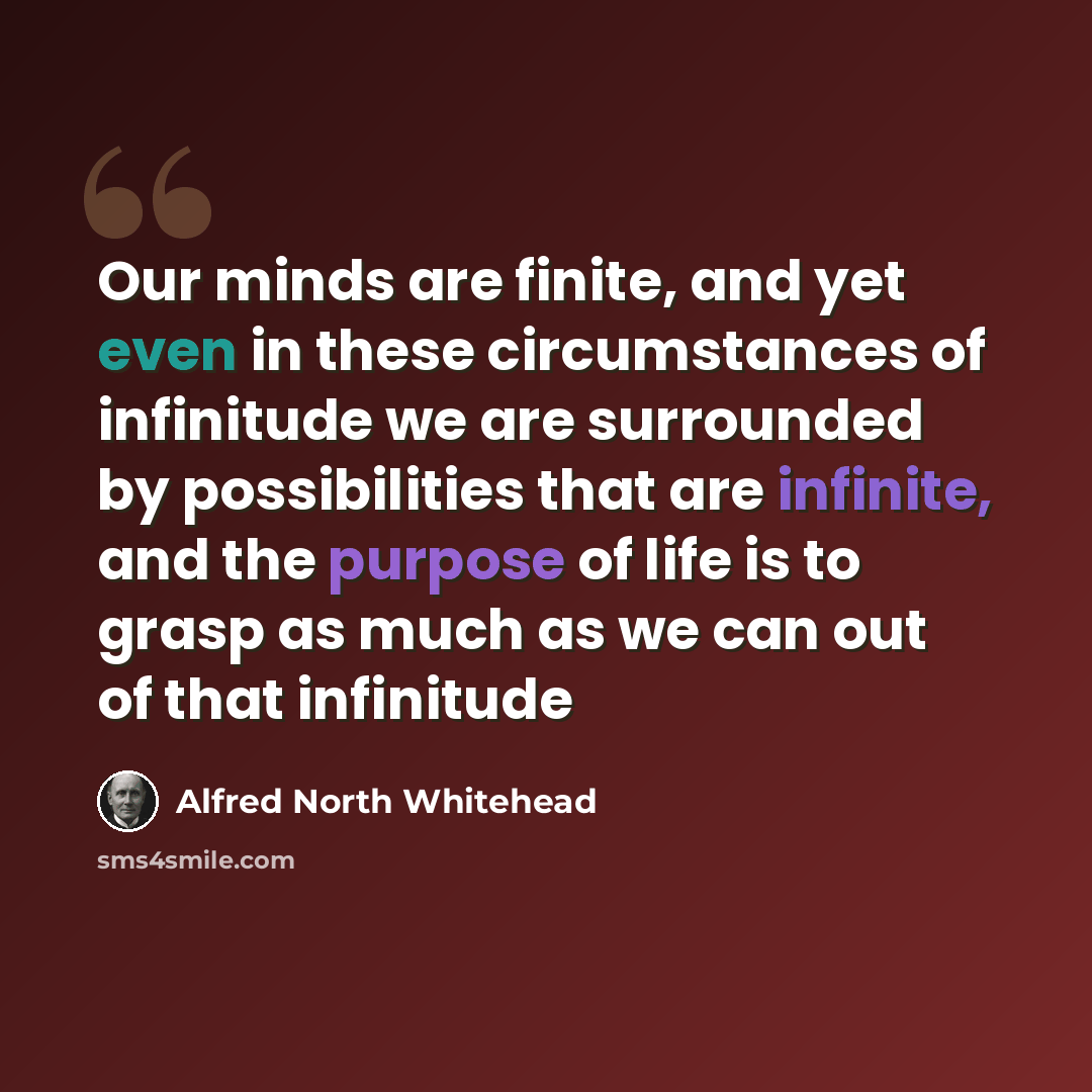 “Our minds are finite, and yet even in these circumstances of infinitude we are surrounded by possibilities that are infinite, and the purpose of life is to grasp as much as we can out of that infinitude” quote by Alfred North Whitehead