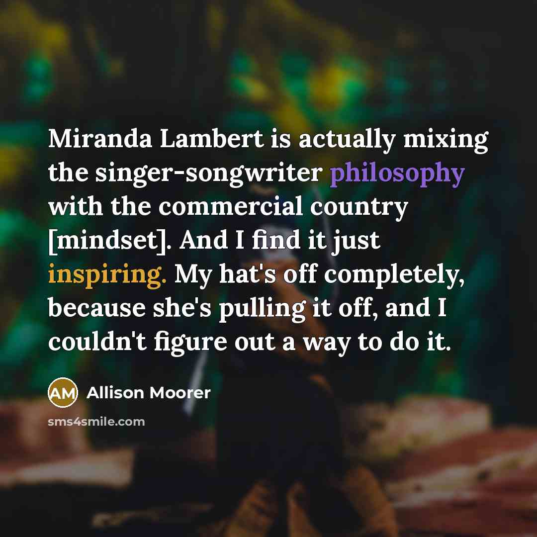 “Miranda Lambert is actually mixing the singer-songwriter philosophy with the commercial country [mindset]. And I find it just inspiring. My hat's off completely, because she's pulling it off, and I couldn't figure out a way to do it.” quote by Allison Moorer