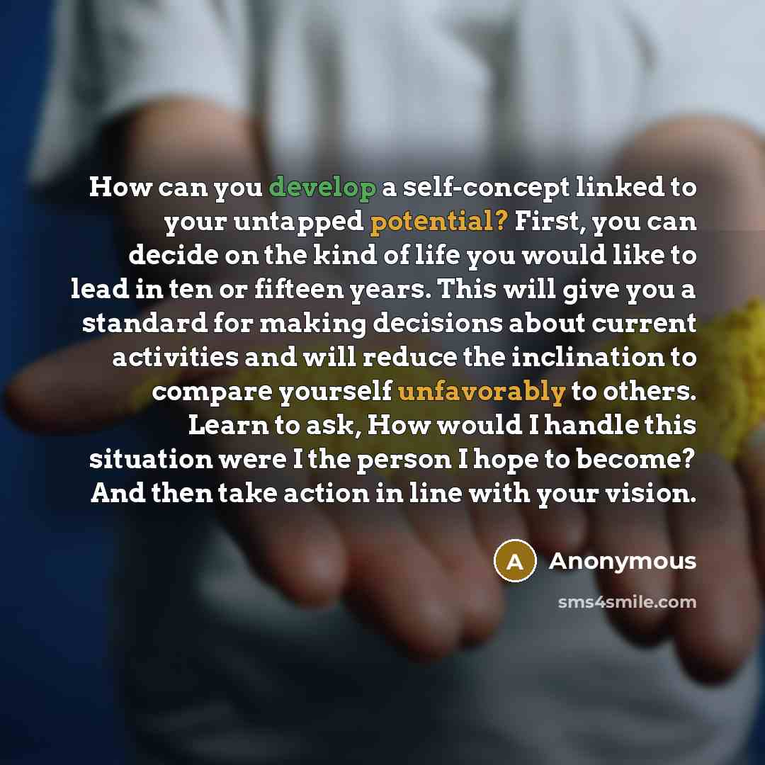 “How can you develop a self-concept linked to your untapped potential? First, you can decide on the kind of life you would like to lead in ten or fifteen years. This will give you a standard for making decisions about current activities and will reduce the inclination to compare yourself…” quote by Anonymous