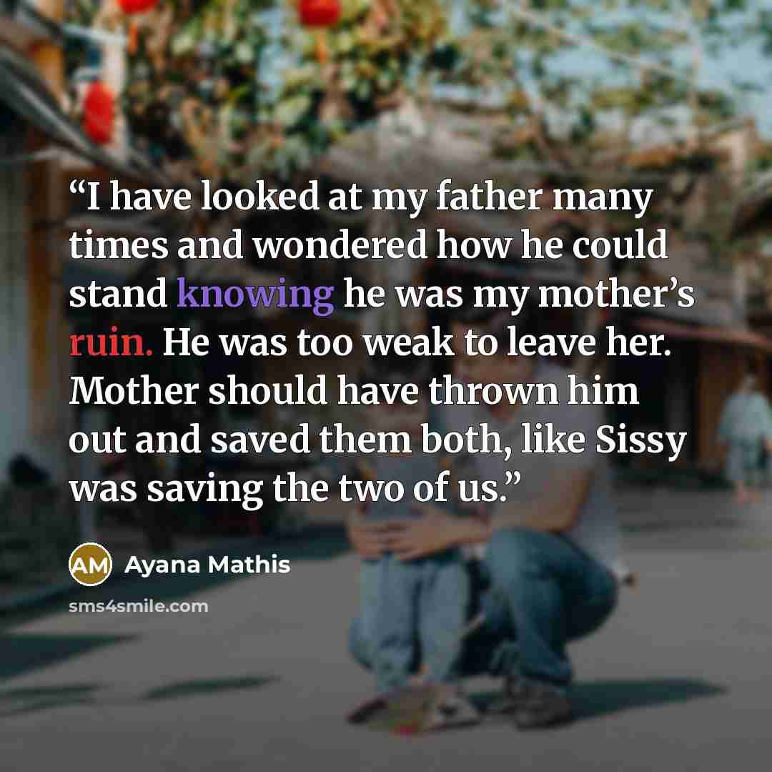 “I have looked at my father many times and wondered how he could stand knowing he was my mother’s ruin. He was too weak to leave her. Mother should have thrown him out and saved them both, like Sissy was saving the two of us.” quote by Ayana Mathis