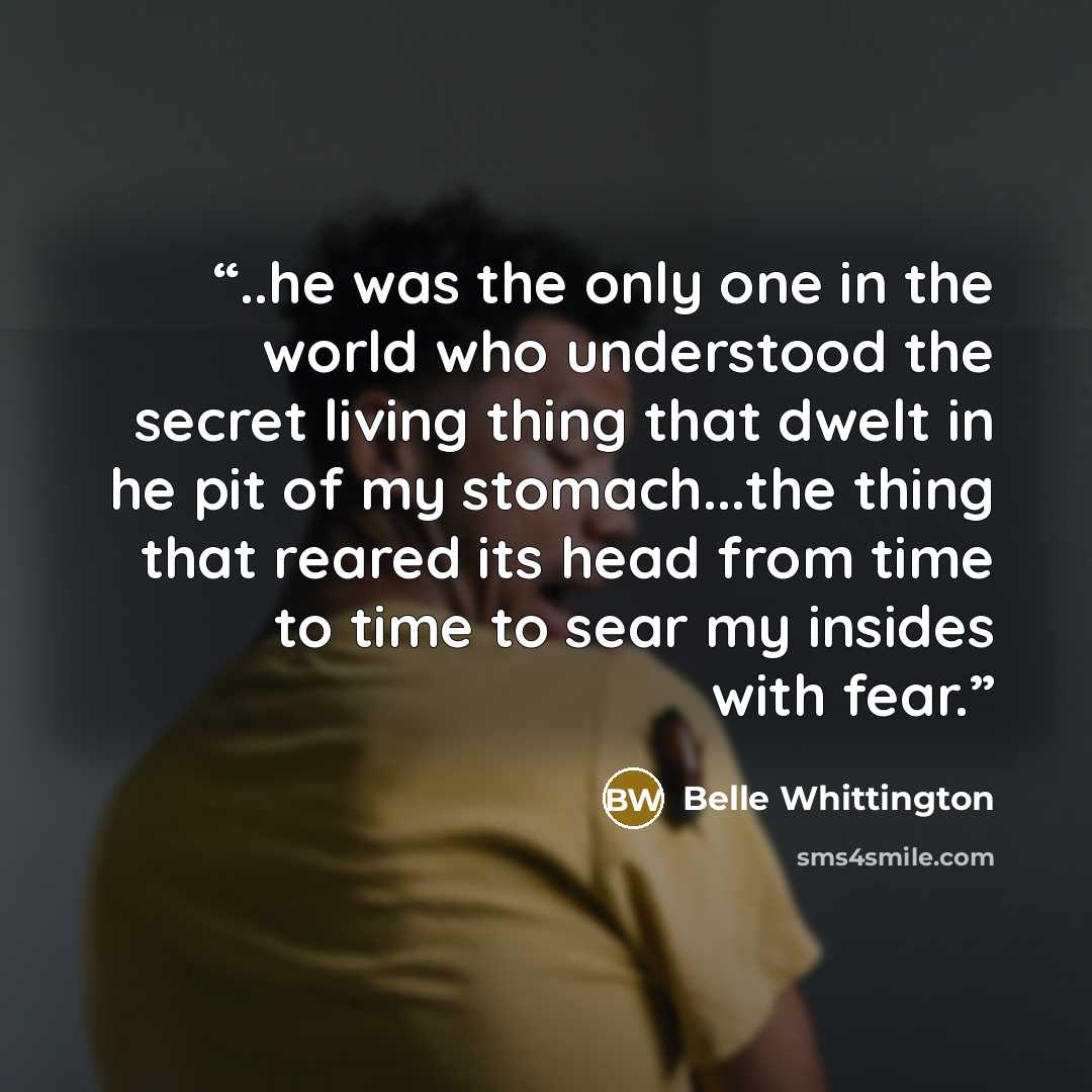 “..he was the only one in the world who understood the secret living thing that dwelt in he pit of my stomach...the thing that reared its head from time to time to sear my insides with fear.” quote by Belle Whittington