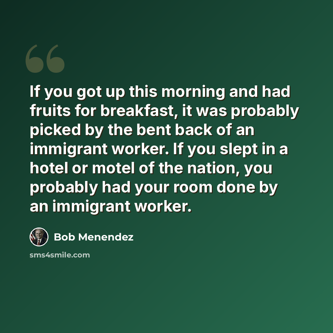 “If you got up this morning and had fruits for breakfast, it was probably picked by the bent back of an immigrant worker. If you slept in a hotel or motel of the nation, you probably had your room done by an immigrant worker.” quote by Bob Menendez