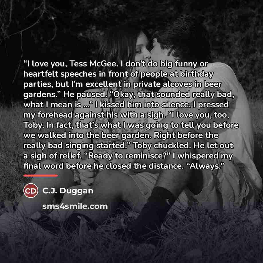 “I love you, Tess McGee. I don’t do big funny or heartfelt speeches in front of people at birthday parties, but I’m excellent in private alcoves in beer gardens.” He paused. “Okay, that sounded really bad, what I mean is …” I kissed him into silence. I pressed my forehead against his with a sigh…” quote by C.J. Duggan