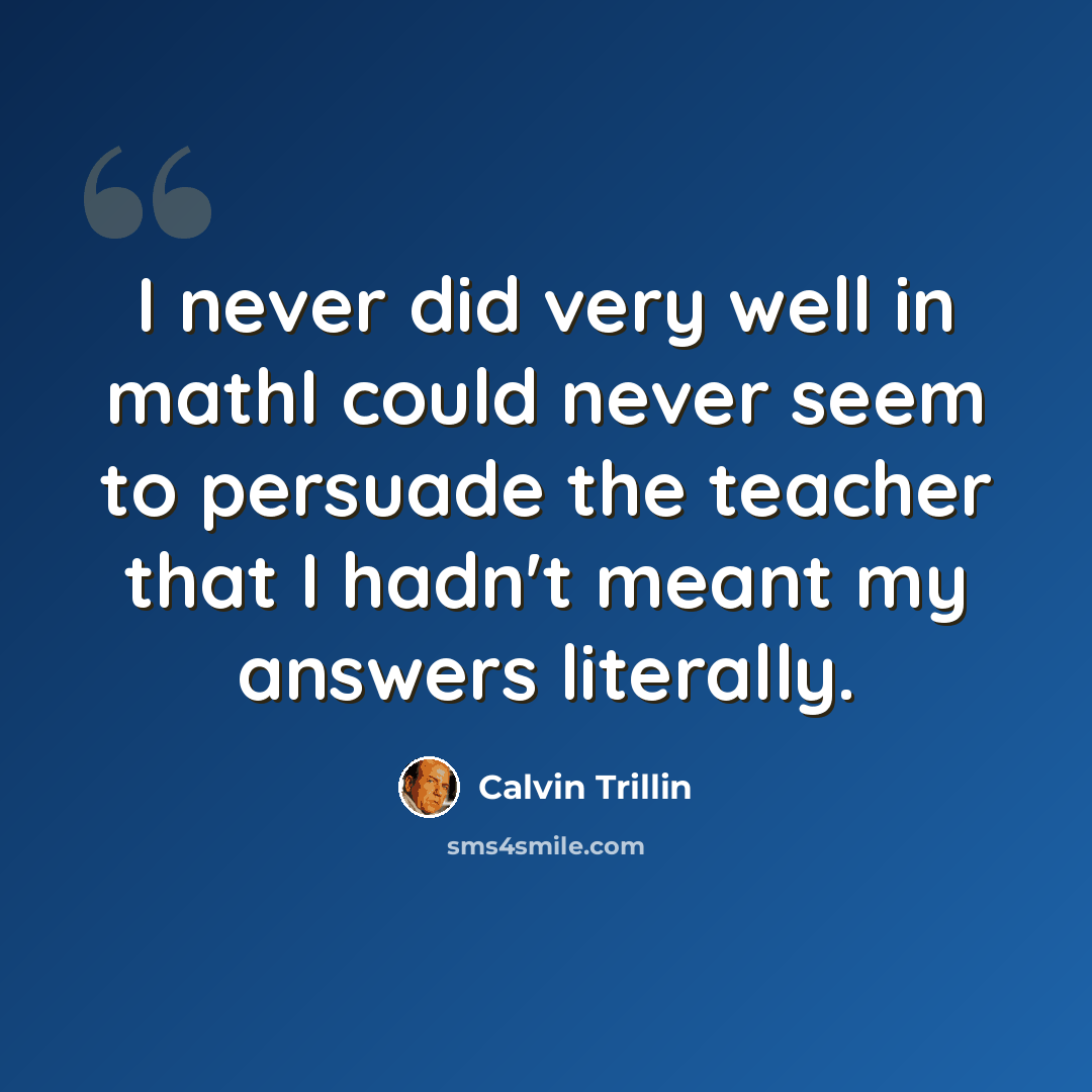 “I never did very well in mathI could never seem to persuade the teacher that I hadn't meant my answers literally.” quote by Calvin Trillin