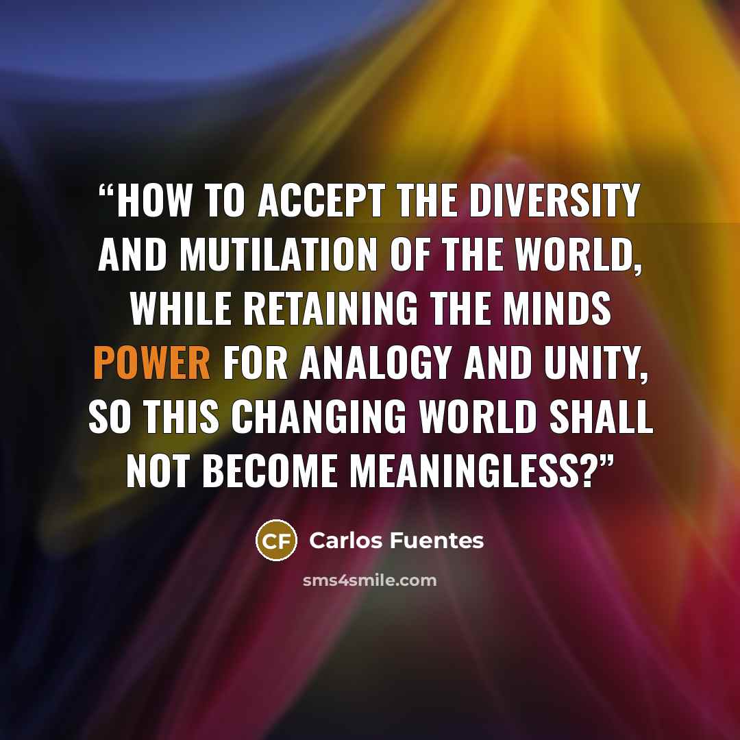 “How to accept the diversity and mutilation of the world, while retaining the minds power for analogy and unity, so this changing world shall not become meaningless?” quote by Carlos Fuentes