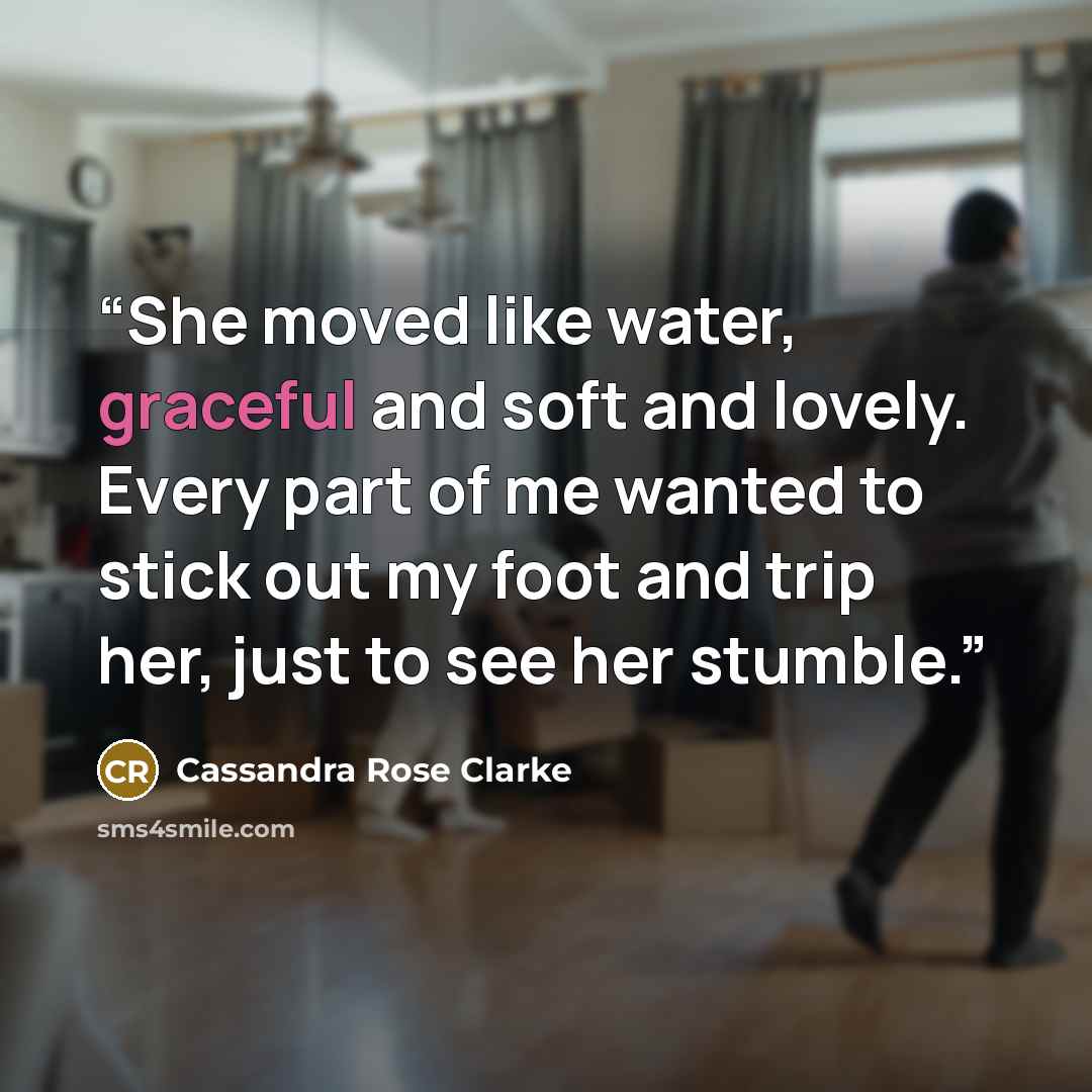 “She moved like water, graceful and soft and lovely. Every part of me wanted to stick out my foot and trip her, just to see her stumble.” quote by Cassandra Rose Clarke