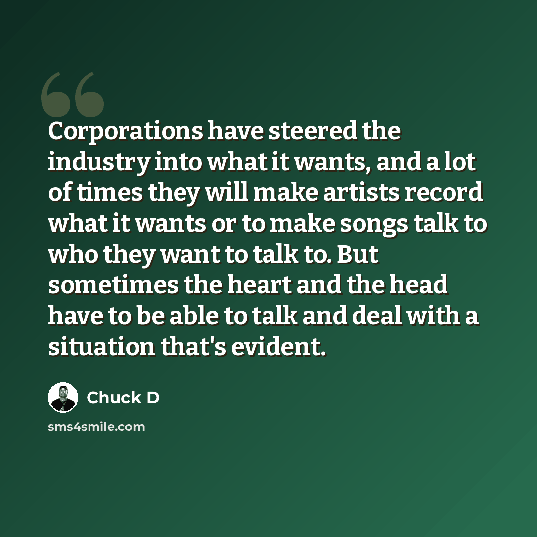 “Corporations have steered the industry into what it wants, and a lot of times they will make artists record what it wants or to make songs talk to who they want to talk to. But sometimes the heart and the head have to be able to talk and deal with a situation that's evident.” quote by Chuck D