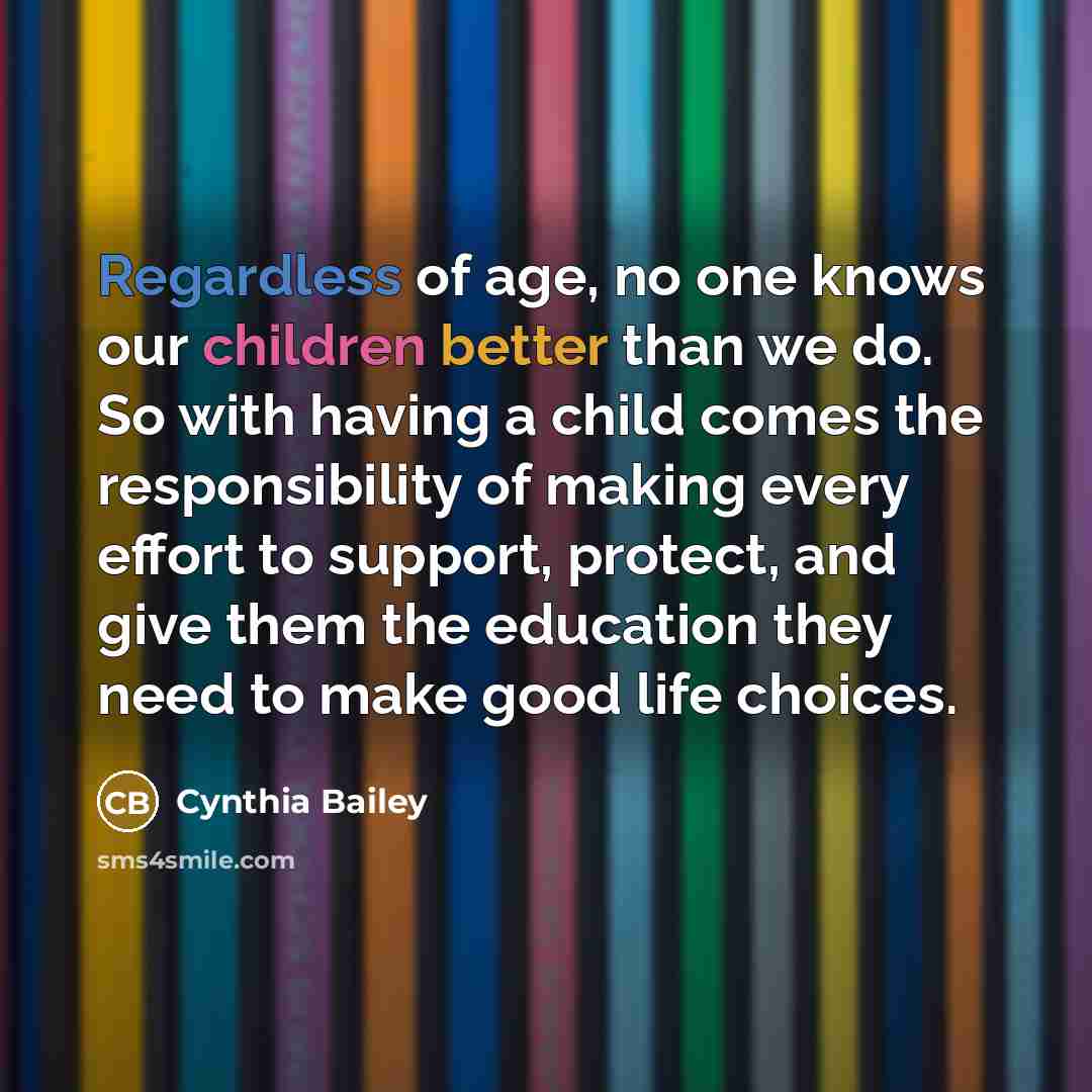 “Regardless of age, no one knows our children better than we do. So with having a child comes the responsibility of making every effort to support, protect, and give them the education they need to make good life choices.” quote by Cynthia Bailey