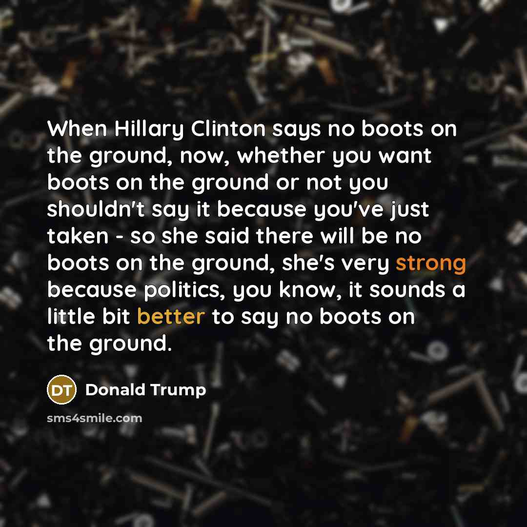 “When Hillary Clinton says no boots on the ground, now, whether you want boots on the ground or not you shouldn't say it because you've just taken - so she said there will be no boots on the ground, she's very strong because politics, you know, it sounds a little bit better to say no boots on the…” quote by Donald Trump