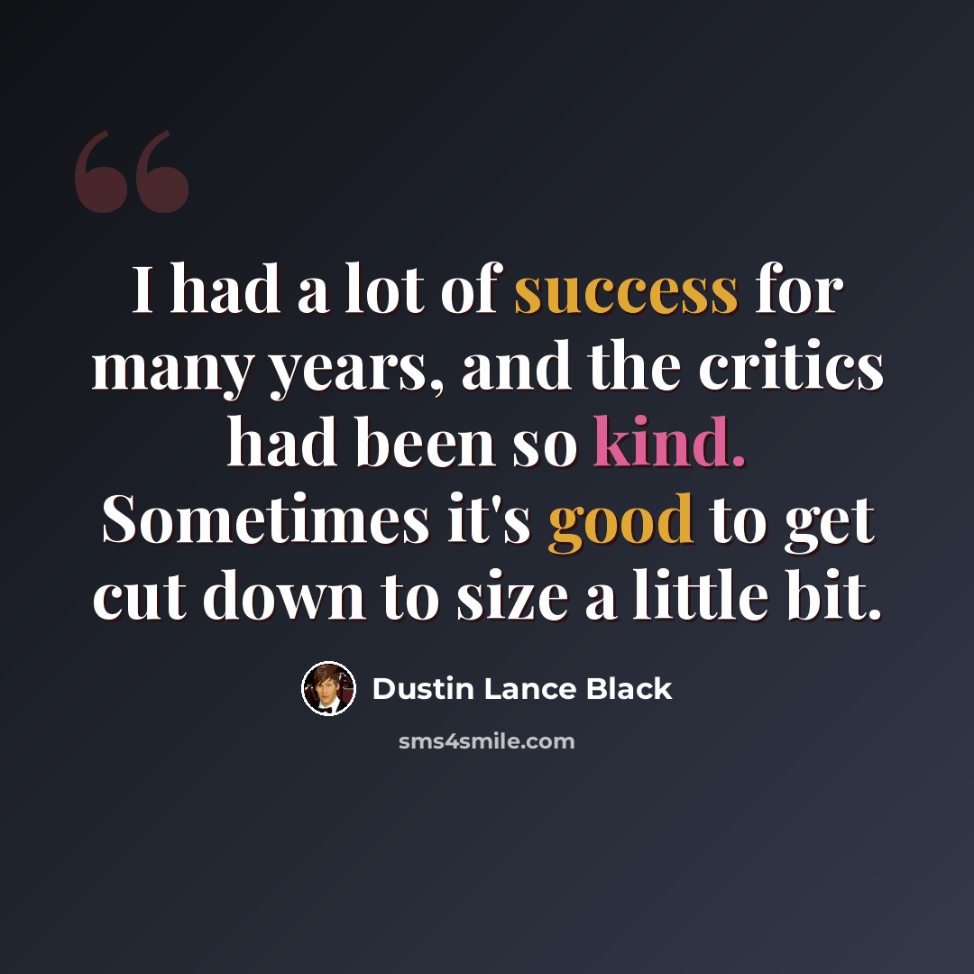 “I had a lot of success for many years, and the critics had been so kind. Sometimes it's good to get cut down to size a little bit.” quote by Dustin Lance Black