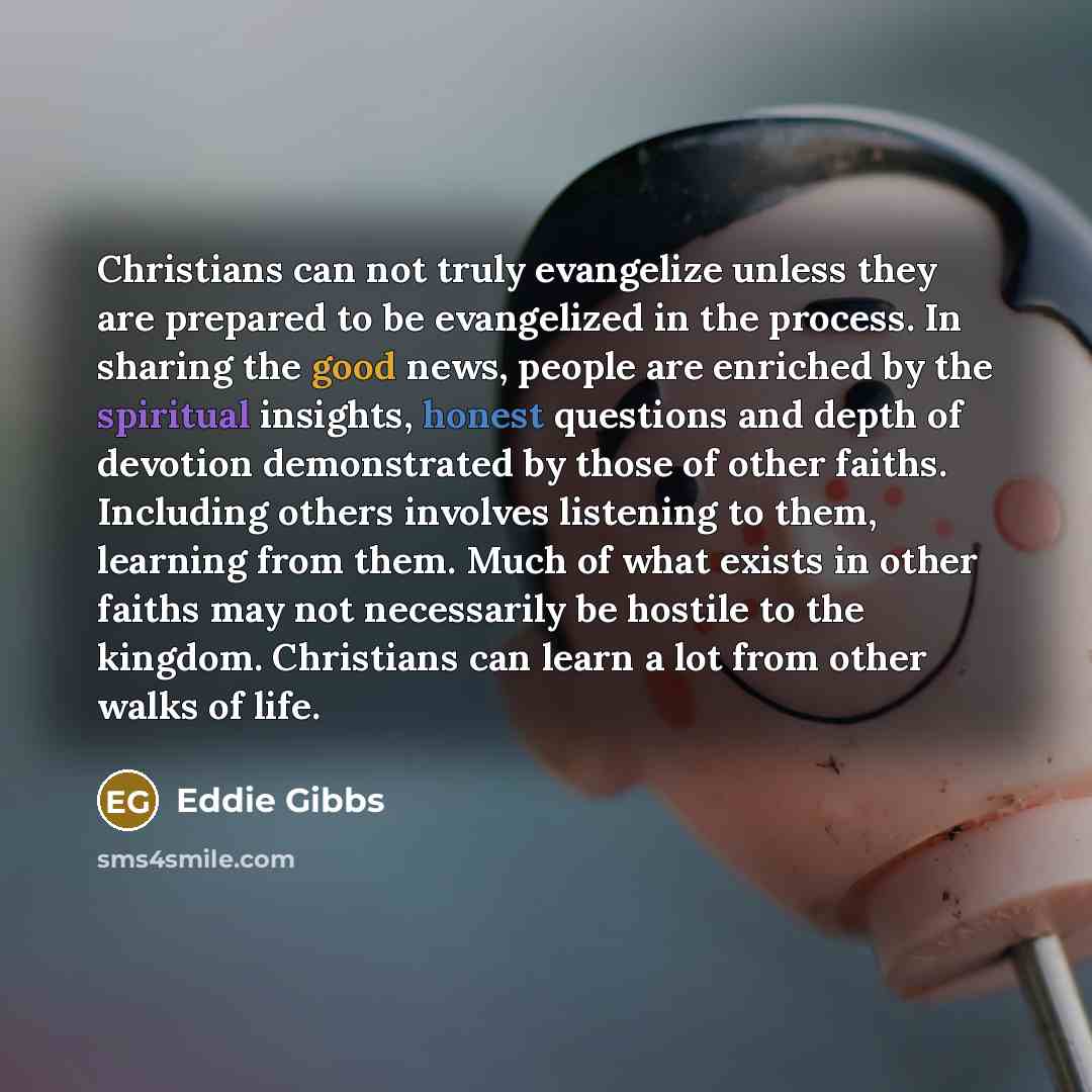 “Christians can not truly evangelize unless they are prepared to be evangelized in the process. In sharing the good news, people are enriched by the spiritual insights, honest questions and depth of devotion demonstrated by those of other faiths. Including others involves listening to them…” quote by Eddie Gibbs