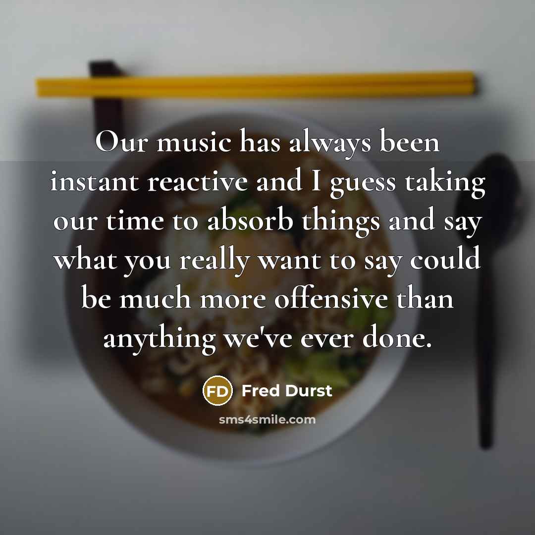 “Our music has always been instant reactive and I guess taking our time to absorb things and say what you really want to say could be much more offensive than anything we've ever done.” quote by Fred Durst