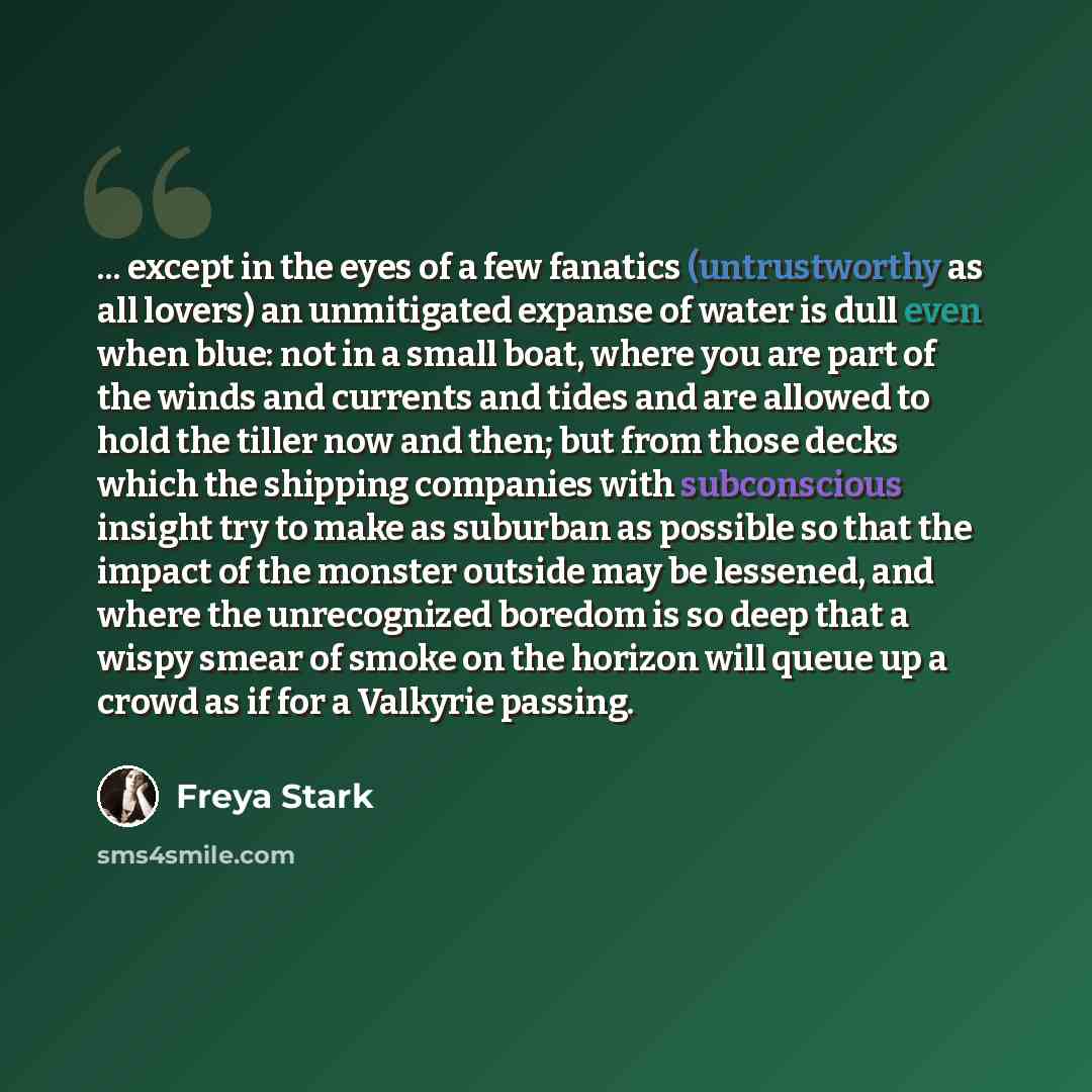 “... except in the eyes of a few fanatics (untrustworthy as all lovers) an unmitigated expanse of water is dull even when blue: not in a small boat, where you are part of the winds and currents and tides and are allowed to hold the tiller now and then; but from those decks which the shipping…” quote by Freya Stark