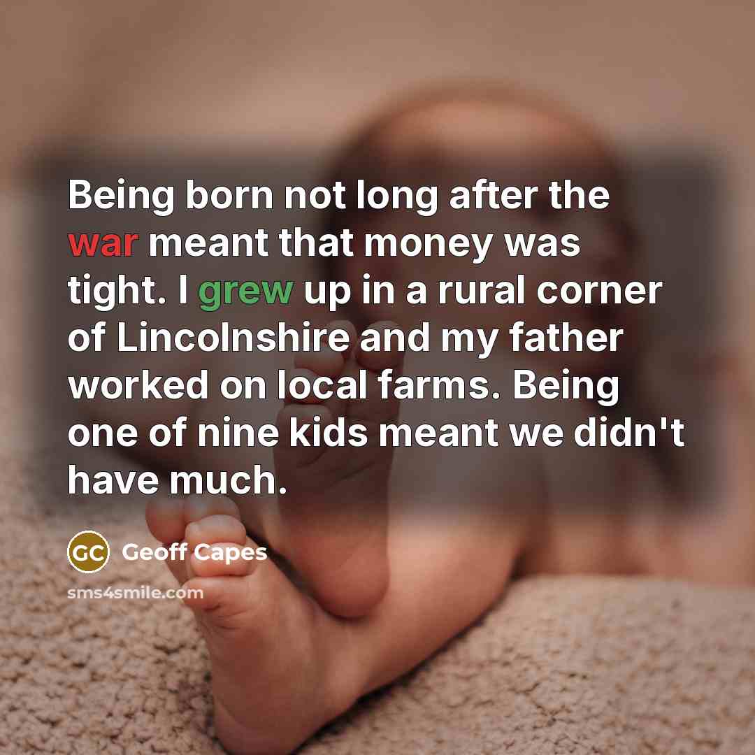 “Being born not long after the war meant that money was tight. I grew up in a rural corner of Lincolnshire and my father worked on local farms. Being one of nine kids meant we didn't have much.” quote by Geoff Capes