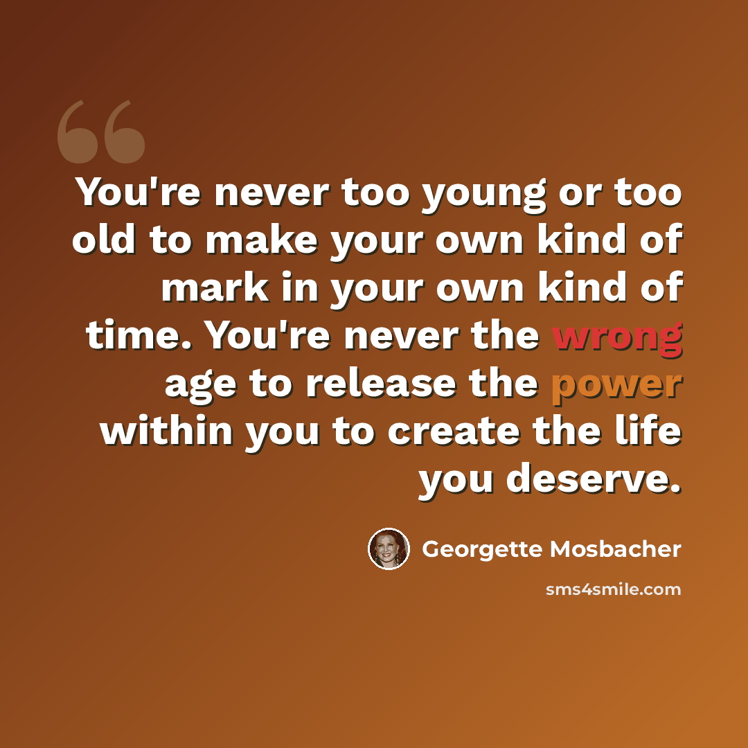 “You're never too young or too old to make your own kind of mark in your own kind of time. You're never the wrong age to release the power within you to create the life you deserve.” quote by Georgette Mosbacher