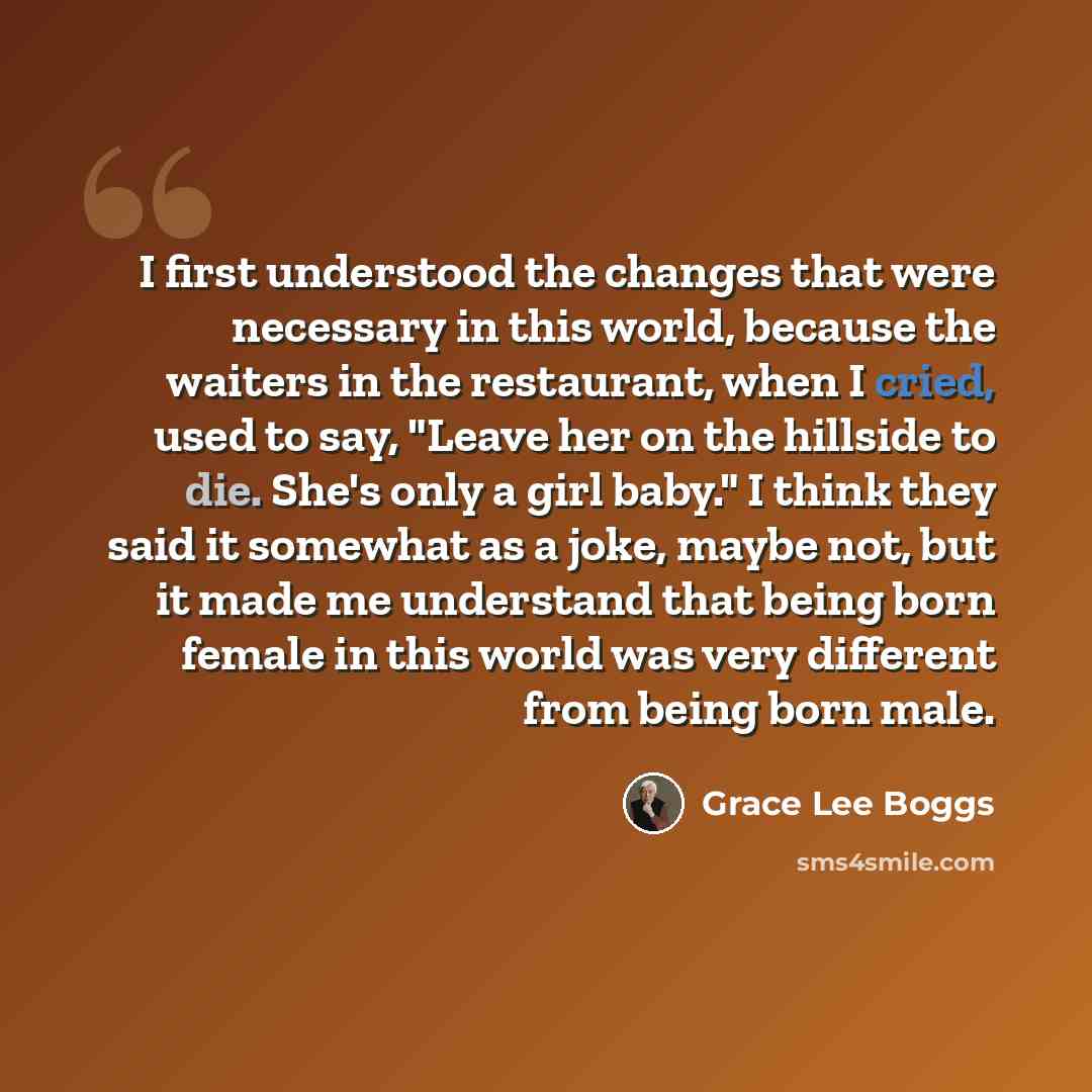 “I first understood the changes that were necessary in this world, because the waiters in the restaurant, when I cried, used to say, "Leave her on the hillside to die. She's only a girl baby." I think they said it somewhat as a joke, maybe not, but it made me understand that being born female in…” quote by Grace Lee Boggs
