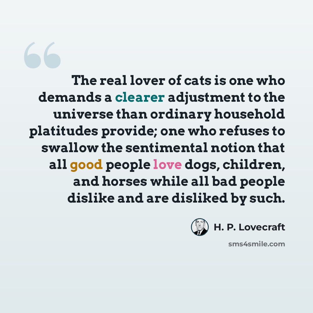 “The real lover of cats is one who demands a clearer adjustment to the universe than ordinary household platitudes provide; one who refuses to swallow the sentimental notion that all good people love dogs, children, and horses while all bad people dislike and are disliked by such.” quote by H. P. Lovecraft