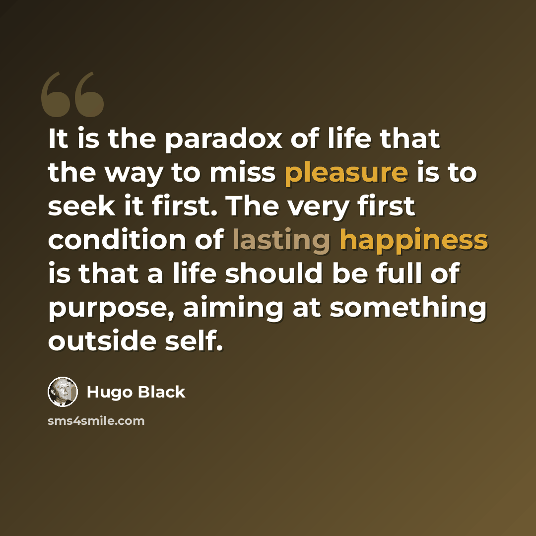 “It is the paradox of life that the way to miss pleasure is to seek it first. The very first condition of lasting happiness is that a life should be full of purpose, aiming at something outside self.” quote by Hugo Black