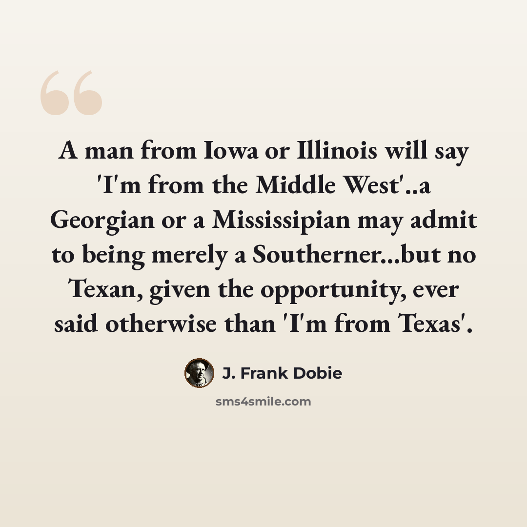 “A man from Iowa or Illinois will say 'I'm from the Middle West'..a Georgian or a Mississipian may admit to being merely a Southerner...but no Texan, given the opportunity, ever said otherwise than 'I'm from Texas'.” quote by J. Frank Dobie