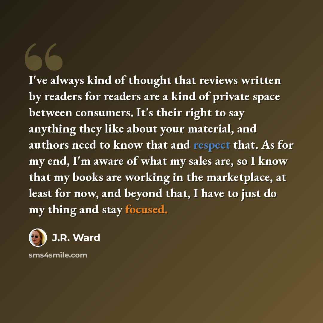 “I've always kind of thought that reviews written by readers for readers are a kind of private space between consumers. It's their right to say anything they like about your material, and authors need to know that and respect that. As for my end, I'm aware of what my sales are, so I know that my…” quote by J.R. Ward