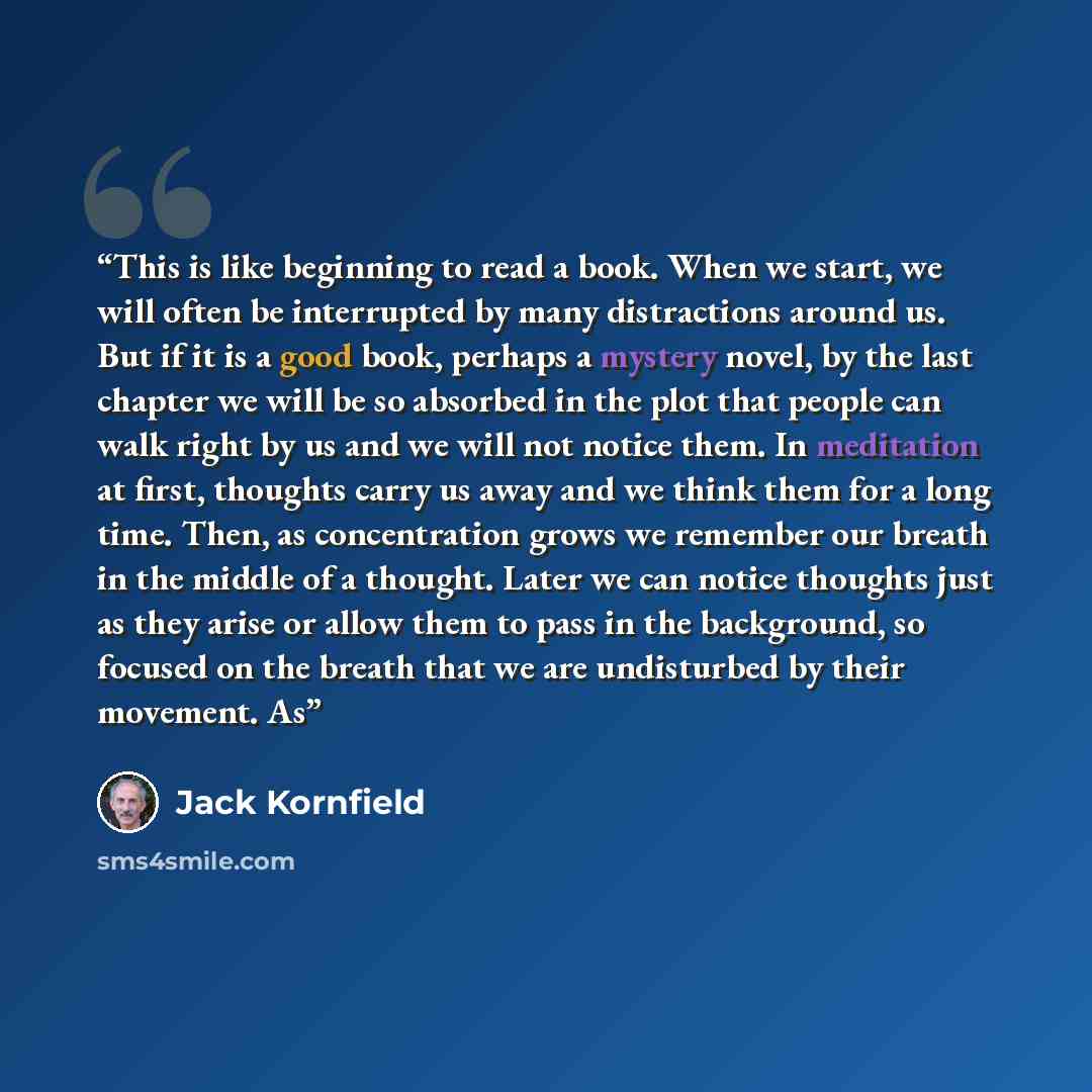 “This is like beginning to read a book. When we start, we will often be interrupted by many distractions around us. But if it is a good book, perhaps a mystery novel, by the last chapter we will be so absorbed in the plot that people can walk right by us and we will not notice them. In meditation…” quote by Jack Kornfield