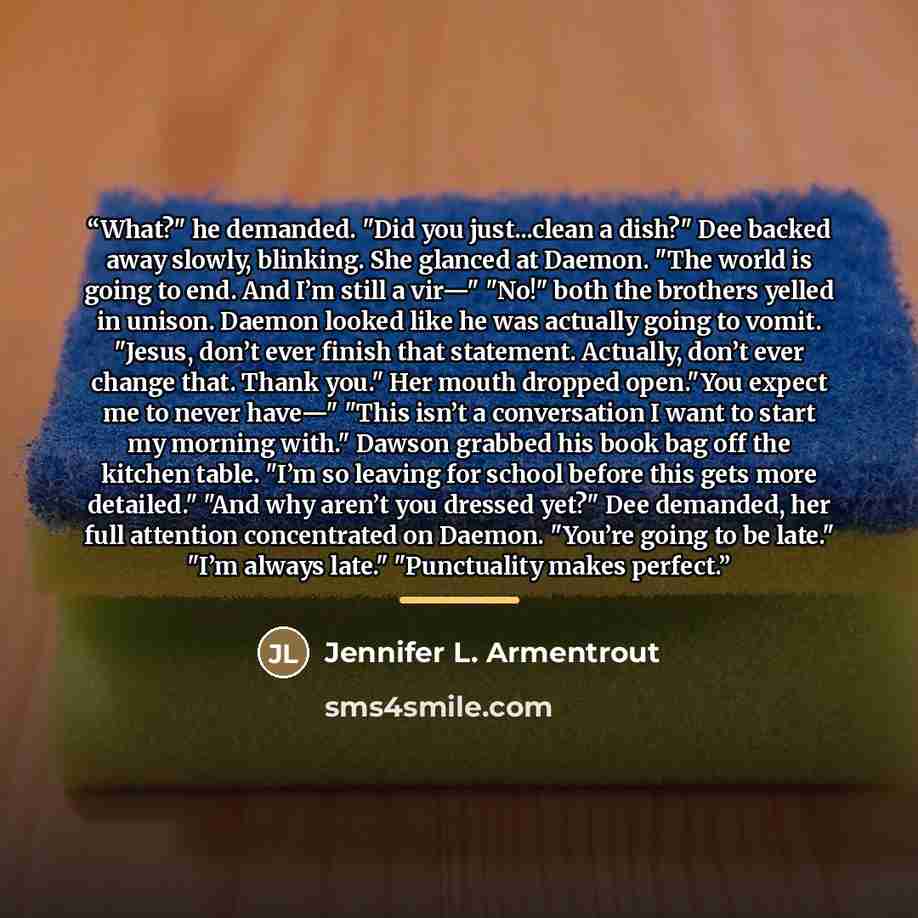 “What?" he demanded. "Did you just...clean a dish?" Dee backed away slowly, blinking. She glanced at Daemon. "The world is going to end. And I’m still a vir—" "No!" both the brothers yelled in unison. Daemon looked like he was actually going to vomit. "Jesus, don’t ever finish that statement…” quote by Jennifer L. Armentrout
