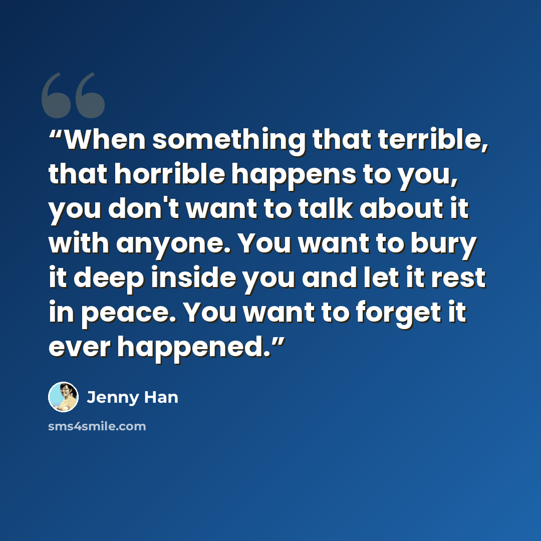 “When something that terrible, that horrible happens to you, you don't want to talk about it with anyone. You want to bury it deep inside you and let it rest in peace. You want to forget it ever happened.” quote by Jenny Han