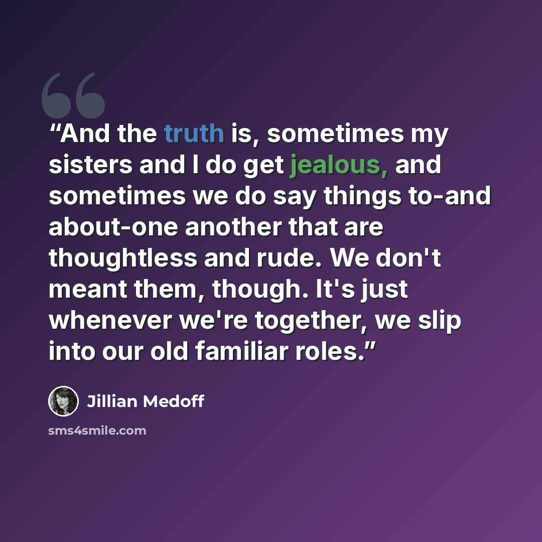 “And the truth is, sometimes my sisters and I do get jealous, and sometimes we do say things to-and about-one another that are thoughtless and rude. We don't meant them, though. It's just whenever we're together, we slip into our old familiar roles.” quote by Jillian Medoff