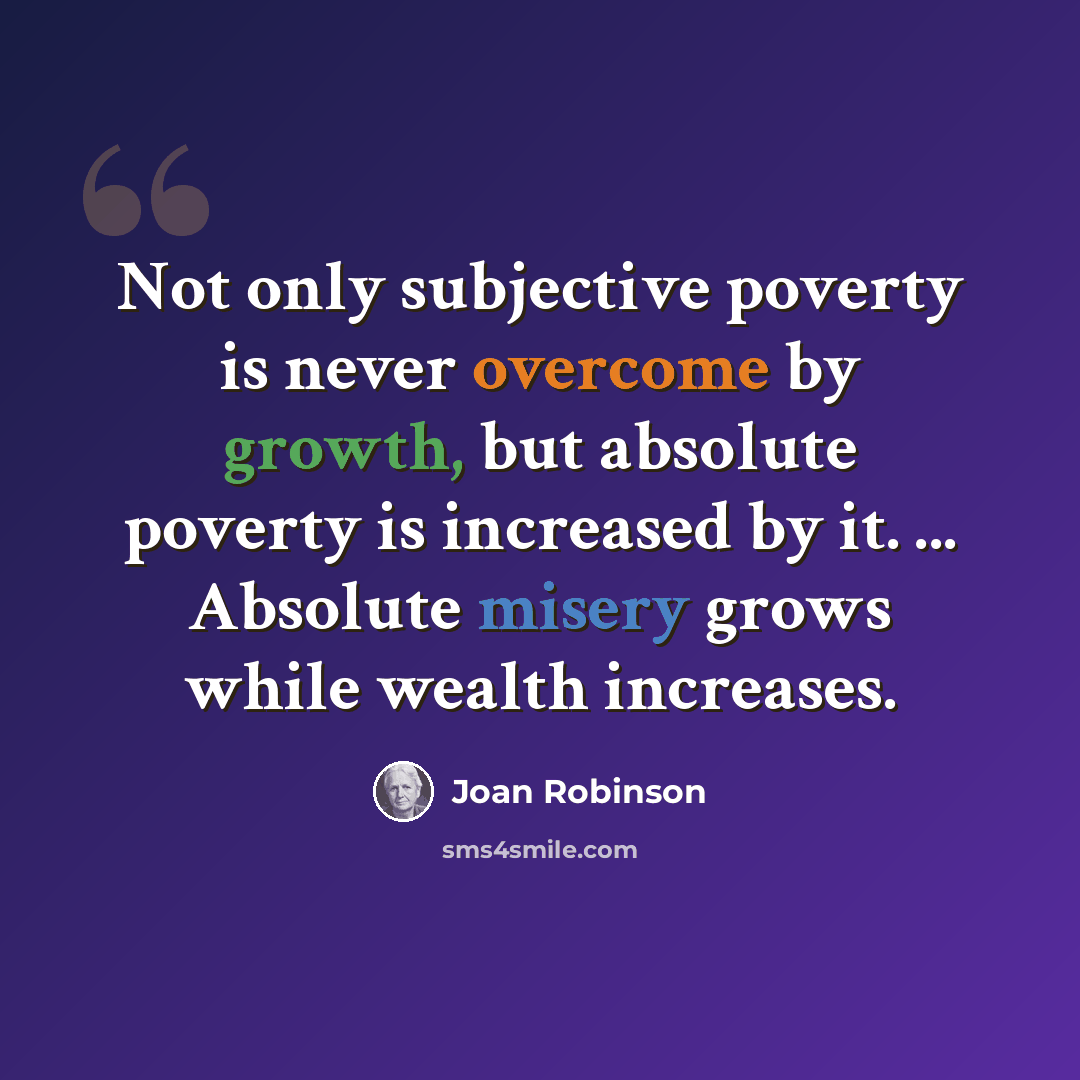 “Not only subjective poverty is never overcome by growth, but absolute poverty is increased by it. ... Absolute misery grows while wealth increases.” quote by Joan Robinson