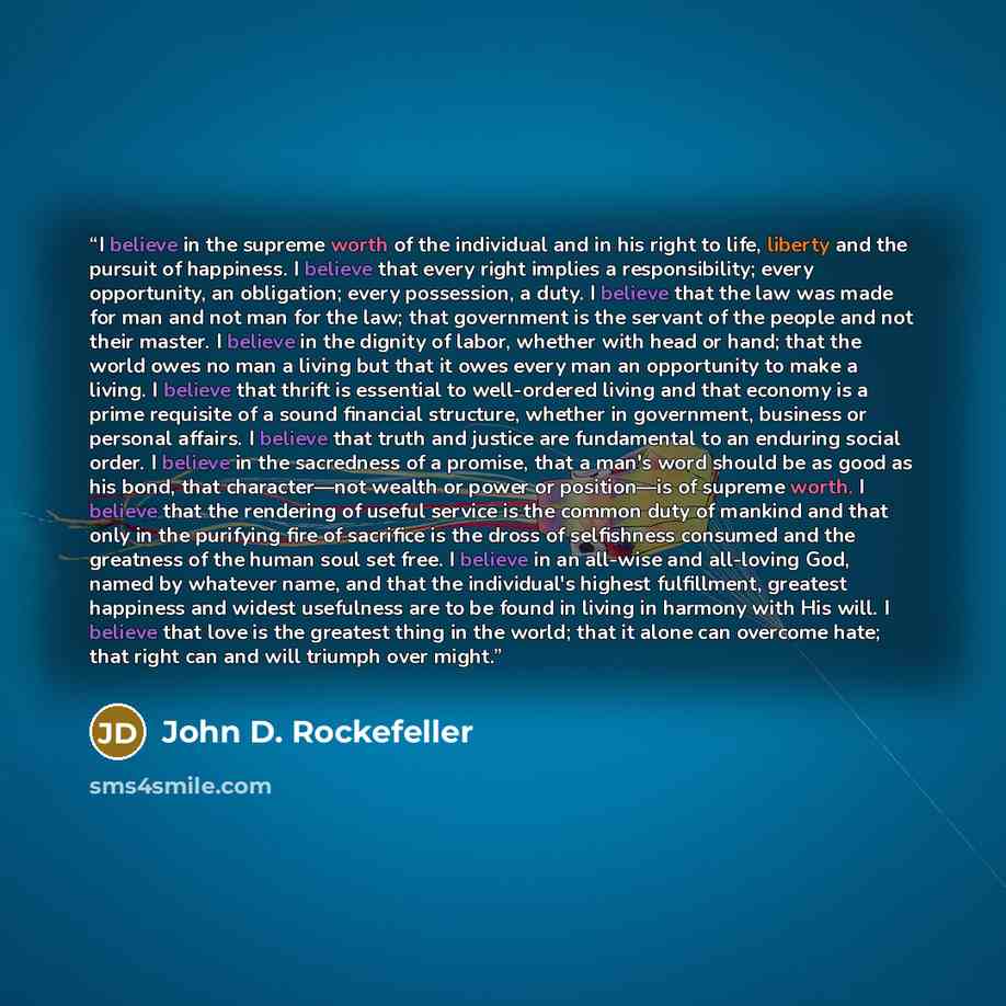“I believe in the supreme worth of the individual and in his right to life, liberty and the pursuit of happiness. I believe that every right implies a responsibility; every opportunity, an obligation; every possession, a duty. I believe that the law was made for man and not man for the law; that…” quote by John D. Rockefeller