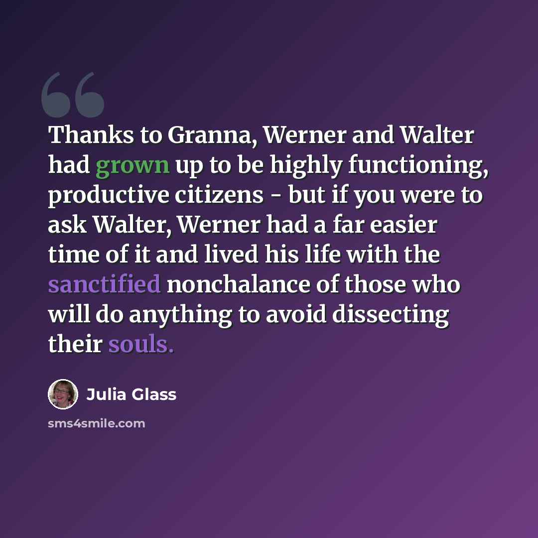 “Thanks to Granna, Werner and Walter had grown up to be highly functioning, productive citizens - but if you were to ask Walter, Werner had a far easier time of it and lived his life with the sanctified nonchalance of those who will do anything to avoid dissecting their souls.” quote by Julia Glass