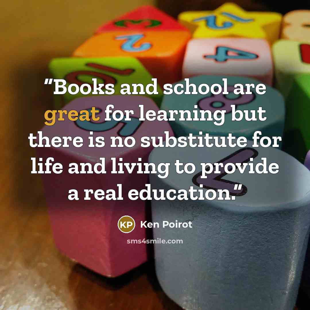 “Books and school are great for learning but there is no substitute for life and living to provide a real education.” quote by Ken poirot