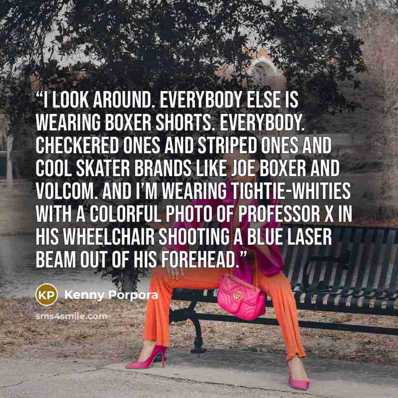 “I look around. Everybody else is wearing boxer shorts. Everybody. Checkered ones and striped ones and cool skater brands like Joe Boxer and Volcom. And I’m wearing tightie-whities with a colorful photo of Professor X in his wheelchair shooting a blue laser beam out of his forehead.” quote by Kenny Porpora